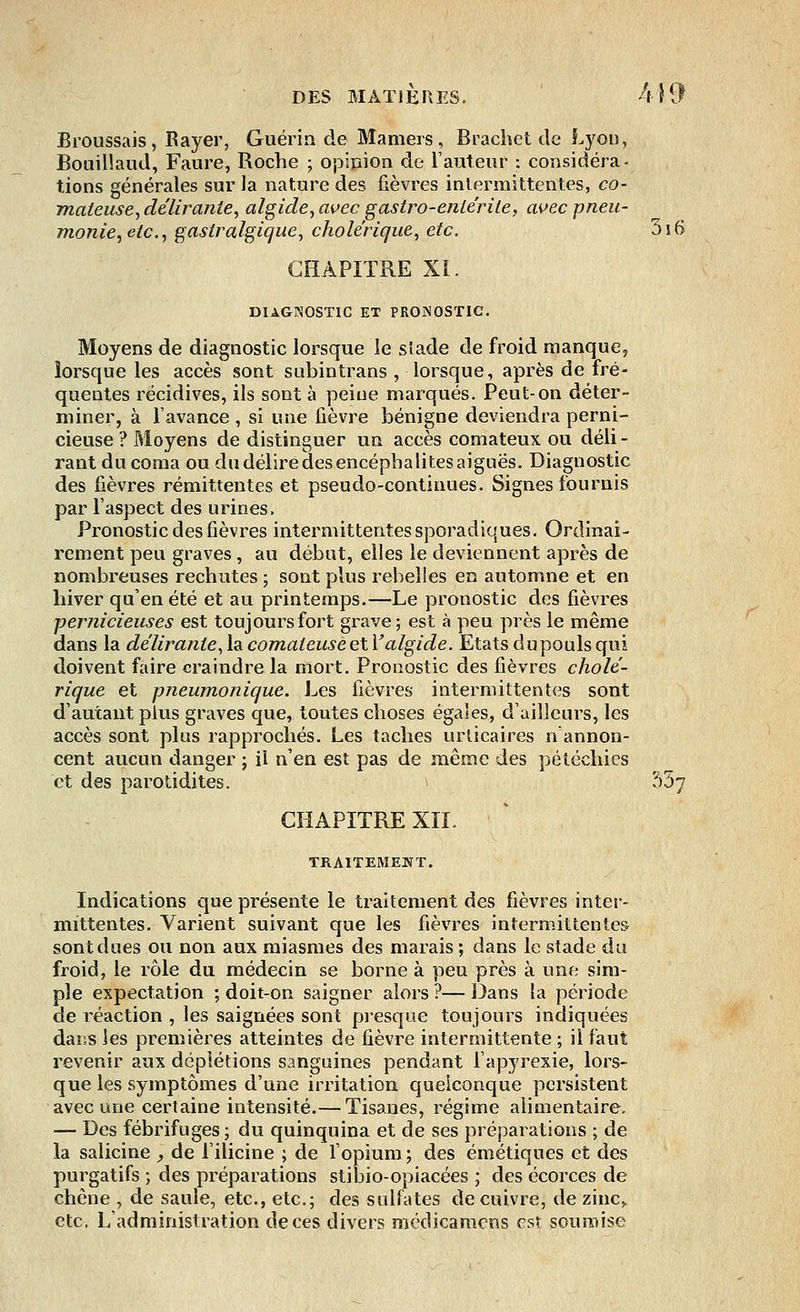 Broussais, Rayer, Guérin de Mamers, Brachet de Lyon, Bouillaud, Faure, Roche ; opinion de l'auteur : considéra- tions générales sur la nature des fièvres intermittentes, co- mateuse, délirante, algide, avec gastro-entérite, avec pneu- monie, etc., gaslralgique, cholérique, etc. 3i6 CHAPITRE XI. DIAGNOSTIC ET PRONOSTIC. Moyens de diagnostic lorsque le stade de froid manque, lorsque les accès sont subintrans , lorsque, après de fré- quentes récidives, ils sont à peine marqués. Peut-on déter- miner, à l'avance , si une lièvre bénigne deviendra perni- cieuse ? Moyens de distinguer un accès comateux ou déli- rant du coma ou du délire des encéphalites aiguës. Diagnostic des fièvres rémittentes et pseudo-continues. Signes fournis par l'aspect des urines. Pronostic des fièvres intermittentes sporadiques. Ordinai- rement peu graves, au début, elles le deviennent après de nombreuses rechutes ; sont plus rebelles en automne et en hiver qu'en été et au printemps.—Le pronostic des fièvres ■pernicieuses est toujours fort grave; est à peu près le même dans la délirante, la comateuse etY algide. Etats dupouls qui doivent faire craindre la mort. Pronostic des fièvres cholé- rique et pneumonique. Les fièvres intermittentes sont d'autant plus graves que, toutes choses égales, d'ailleurs, les accès sont plus rapprochés. Les taches urticaires n'annon- cent aucun danger ; il n'en est pas de même des pétéchics et des parotidites. 557 CHAPITRE XII. TRAITEMENT. Indications que présente le traitement des fièvres inter- mittentes. Varient suivant que les fièvres intermittentes sont dues ou non aux miasmes des marais ; dans le stade du froid, le rôle du médecin se borne à peu près à une sim- ple expectation ; doit-on saigner alors ?— Dans la période de réaction , les saignées sont presque toujours indiquées dans les premières atteintes de fièvre intermittente ; il faut revenir aux dcplétions sanguines pendant l'apyrexie, lors- que les symptômes d'une irritation quelconque persistent avec une certaine intensité.— Tisanes, régime alimentaire. — Des fébrifuges ; du quinquina et de ses préparations ; de la salicine , de l'ilicine ; de l'opium ; des émétiques et des purgatifs ; des préparations stibio-opiacées ; des écorces de chêne , de saule, etc., etc.; des sulfates de cuivre, de zinc,, etc. L'administration de ces divers médicamens est soumise