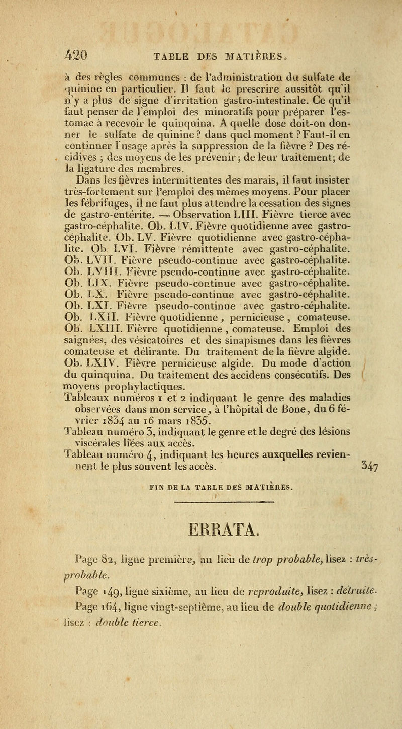 à des règles communes : de l'administration du sulfate de quinine en particulier. Il faut le prescrire aussitôt qu'il n'y a plus de signe d'irritation gastro-intestinale. Ce qu'il faut penser de l'emploi des minoratifs pour préparer l'es- tomac à recevoir le quinquina. A quelle dose doit-on don- ner le sulfate de quinine ? dans quel moment ? Faut-il en continuer F usage après la suppression de la fièvre ? Des ré- cidives ; des moyens de les prévenir ; de leur traitement; de la ligature des membres. Dans les fièvres intermittentes des marais, il faut insister très-fortement sur l'emploi des mêmes moyens. Pour placer les fébrifuges, il ne faut plus attendre la cessation des signes de gastro-entérite. — Observation LUI. Fièvre tierce avec gastro-céphalite. Ob. LIV. Fièvre quotidienne avec gastro- céphalite. Ob. LV. Fièvre quotidienne avec gastro-cépha- lite. Ob LVI. Fièvre rémittente avec gastro-céphalite. Ob. LYII. Fièvre pseudo-continue avec gastro-céphalite. Ob. LYIII. Fièvre pseudo-continue avec gastro-céphalite. Ob. LIX. Fièvre pseudo-continue avec gastro-céphalite. Ob. LX. Fièvre pseudo-continue avec gastro-céphalite. Ob. LXI. Fièvre pseudo-continue avec gastro-céphalite. Ob. LXII. Fièvre quotidienne, pernicieuse, comateuse. Ob. LXIII. Fièvre quotidienne , comateuse. Emploi des saignées, des vésicatoires et des sinapismes dans les fièvres comateuse et délirante. Du traitement de la fièvre algide. Ob. LXIV. Fièvre pernicieuse algide. Du mode d'action du quinquina. Du traitement des accidens consécutifs. Des moyens prophylactiques. Tableaux numéros i et 2 indiquant le genre des maladies observées dans mon service, à l'hôpital de Bone, du 6 fé- vrier i834 au 16 mars i835. Tableau numéro 3, indiquant le genre et le degré des lésions viscérales liées aux accès. Tableau numéro 4, indiquant les heures auxquelles revien- nent le plus souvent les accès. 347 FIN DE LA TABLE DES MATIERES. ERRATA. Page 82, ligue première, au lieu de trop probable, lisez : très- probable. Page 149, ligne sixième, au lieu de reproduite, lisez : détruite. Page 164, ligne vingt-septième, au lieu de double quotidienne ,- lisez : double tierce.
