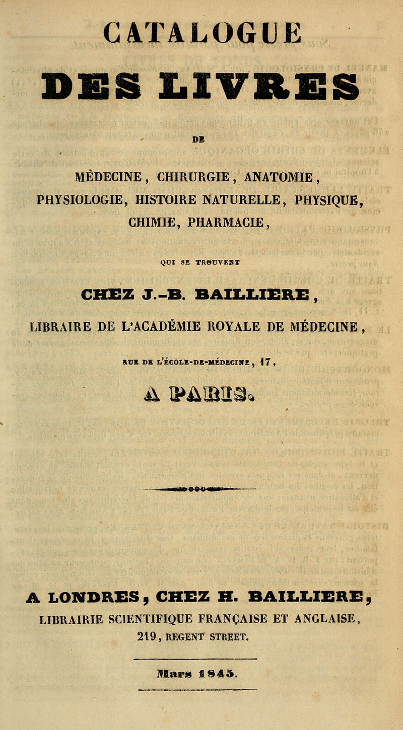 CATALOGUE DES LIVRES DI MÉDECINE, CHIRURGIE, ANATOMIE, PHYSIOLOGIE, HISTOIRE NATURELLE, PHYSIQUE, CHIMIE, PHARMACIE, QUI SE TReUVEKT CHEZ J.-B. BAILLIERE, LIBRAIRE DE L'ACADÉMIE ROYALE DE MÉDECINE , RUE DE l'ÉCOLE-DE-MEDECINE , M , A éâîaîM A LONDRES , CHEZ H. BAIIXIERE 5 LIBRAIRIE SCIENTIFIQUE FRANÇAISE ET ANGLAISE, 219, REGENT STREET. Mars fi $45.