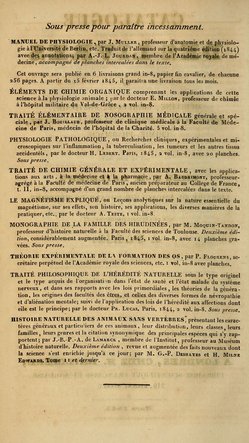 Sous presse pour paraître incessamment. MANUEL DE PHYSIOLOGIE , par J. Muller, professeur d'anatomie et de physiolo- gie à l'Université de Berlin, etc. Traduit de l'allemand sur la quatrième édition (1844) avee des annotations; par A.-J.-L. Jourdan, membre de l'Académie royale de mé- decine, accompagné de planches intercalées dans le texte. Cet ouvrage sera publié en 6 livraisons grand in-8, papier fin cavalier, de chacune 256 pages. A partir du \5 février 1845, il paraîtra une livraison tous les mois. ÉLÉMENTS DE CHIMIE ORGANIQUE comprenant les applications de cette science à la physiologie animale ; par le docteur E. Millon, professeur de chimie à l'hôpital militaire du Val-de-Grâce , 2 vol. in-8. TRAITÉ ÉLÉMENTAIRE DE NOSOGRAPHIE MÉDICALE générale et spé- ciale, par J. Booilladd, professeur de clinique médicale à la Faculté de Méde- cine de Paris, médecin de l'hôpital de la Charité. 5 vol. in-8. PHYSIOLOGIE PATHOLOGIQUE, ou Recherches cliniques, expérimentales et mi- croscopiques sur l'inflammation, la tuberculisation, les tumeurs et les autres tissus accidentels, par le docteur H. Lebert. Paris, 1845, 2 vol. in-8, avec 20 planches. Sous presse. TRAITÉ DE CHIMIE GÉNÉRALE ET EXPÉRIMENTALE , avec les applica- tions aux arts , à la médecine et à la pharmacie , par A. Baodrimgitt, professeur- agrégé à la Faculté de médecine de Paris , ancien préparateur au Collège de France, t. II, in-8, accompagné d'un grand nombre de planches intercalées dans le texte. LE MAGNÉTISME EXPLIQUÉ, ou Leçons analytiques sur la nature essentielle du magnétisme, sur ses effets, son histoire, ses applications, les diverses manières de la pratiquer, etc., par le docteur A. Teste, i vol. in-8. MONOGRAPHIE DE LA FAMILLE DES HIRUDINÉES, par M. Moquin-Tandon, professeur d'histoire naturelle à la Faculté des sciences de Toulouse. Deuxième édi- tion^ considérablement augmentée. Paris, 1845, 1 vol. in-8, avec 14 planches gra- vées. Sous presse. THÉORIE EXPÉRIMENTALE DE L\ FORMATION DES OS , par P. Floorens, se- crétaire perpétuel de l'Académie royale des sciences, etc. 1 vol. in-8 avec planches. TRAITÉ PHILOSOPHIQUE DE L'HÉRÉDITÉ NATURELLE sous le type originel et le type acquis de l'organisation dans l'état de santé et l'état malade du système nerveux, et dans ses rapports avec les lois primordiales, les théories de la généra- tion, les origines des facultés des êtres, et celles des diverses formes de névropathie et d'aliénation mentale; suivi de lapplicatiou des lois de l'hérédité aux affections dont eile est le principe; par le docteur Pr. Lucas. Paris, 1844, 2 vol. in-8. Sous presse. HISTOIRE NATURELLE DES ANIMAUX SANS VERTERRES* présentant les carac- tères généraux et particuliers de ces animaux, leur distribution, leurs classes leurs familles, leurs genres et la citation synonymique des principales espèces qui s'y rap- portent; par J.-B.-P.-A. de Lamarçk. , membre de l'Institut, professeur au Muséum d'histoire naturelle. Deuxième édition , revue et augmentée des faits nouveaux dont la science s'est enrichie jusqu'à ce jour; par M. G.-P. Deshayes et H. Milne