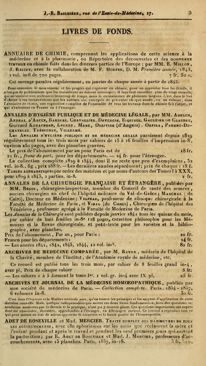 LIVRES DE FONDS, ANNUAIRE DE CHIMIE, comprenant les applications de cette science à la médecine et à la pharmacie, ou Répertoire des découvertes et des nouveaux travaux en chimie faits dans les diverses parties de l'Europe ; par MM. E. Millon, J. Reiset, avec la collaboration de M. F. Hoefer, D. M. Première année, 1845, 1 vol. in-6 de 700 pages. 7 fr. 5o c. Cet ouvrage paraîtra régulièrement, en janvier de chaque année à partir de 1S45. Pour connaître le momemem et les progrès qui s'opèrent en chimie, pour en apprécier ious les détails, il n'est pas de publications que les travailleurs ne doivent interroger; il leur faut consulter plus de vingt recueils;' qui néf essilenl non seulement beaucoup de temps, mais la connaissance de plusieurs langues. C'est dans le but d'obvier à ce» inconvénients que le» auteurs ont entrepris de présenter chaque année , en un volume , dans l'Annuaire de chimie, une exposition complète de t'ensemhle de tous les travaux dont la chimie fait l'objet, et qui s'exécutent en France ou à l'étranger. ANNALES D'HYGIÈNE PUBLIQUE ET DE MÉDECINE LÉGALE, par MM. Adelon, Andral. r/AaCE*, Rarrlel, Chevallier, Devergib, EeQoiROL. Gaultier de Cladbry, Guérard Kerauprkn, Lburet, Marc, Ollivier (d'Angers) , Orfila , Parbnt-Du- CHATELET.. TrEBUCHET, VlLLERMÉ. Les Annales d'hygiènb pcbliqoe et de médecine légale paraissent depuis 1829 régulièrement tous les trois mois par cahiers de i5 à 16 feuilles d'impression in-8, environ a5o pages, avec des planches gravées. Le prix de l'abonnement par an pour Paris est de 18 fr. 21 fr., franc de port, pour les départements. — 24 fr- pour l'étranger. La collection complète 1829 à i844» donl il ne reste que peu d'exemplaires , 32 vol. in-8., fîg., prix 288 fr. — Les dernières années séparément; prix de chaque : 18 f. Tables alphabétiques par ordre des matières et par noms d'auteurs des'Tomes I à XXX, pour 1829 à i843, 2 parties, in-8. 2 fr. ANNALES DE LA CHIRURGIE FRANÇAISE ET ÉTRANGÈRE , publiées par MM. Bégin, chirurgien-inspecteur, membre du Conseil de santé des armées, ancien chirurgien en chef de l'hôpital militaire du Val-de-Grâce ; Marchal (de Calvi), Docteur en Médecine; Velpeao, professeur de clinique chirurgicale à la Faculté de Médecine de Paris, et Vidal (de Cassis), Chirurgien de l'hôpital des Vénériens, professeur agrégé à la Faculté de Médecine de Paris. Les Annales de ta Chirurgie sont publiées depuis janvier i84i tous les quinze du mois, par cahier de huit feuilles in-8° 128 pages, caractère philosophie pour les Mé- moires et la Revue chirurgicale, et petit-texte pour les variétés et la biblio- graphie, avec planches. Prix de l'abonnement, Par an, pour Paris : 20 fr. Franco pour les départements : ti fr. — Les années 1841, 1842, 1843, î844» 12 vol. in-S. 80 fr. ARCHIVES DE MEDECINE COMPARÉE , par M. Rayer , médecin de l'hôpital de la Charité, membre de l'Institut, de l'Académie royale de médecine, etc. Ce recueil est publié tous les trois mois, par cahier de 8 feuilles grand in-4 , avec pi. Prix de chaque cahier 5 fr: — Les cahiers 1 à 5 forment le tome Ier. 1 vol. gr. in-4 avec IX pi. 2 5 fr. ARCHIVES ET JOURNAL DE LA MÉDECINE HOMOEOPATHIQUE , publiés par une société de médecins de Paris. — Collection complète. Paris, 1834-18.57, 6 volumes in-8. 3o fr. C'est dans YOrçanon ella Matière médicale pure, qu'on trouve les prinsipesel les moj'ens d'applisation de cette doctrine nouvelle. Mais, quelque indispensables que soient ces deux livres fondamentaux, bien des questions se condaires soulevées par la ibéorie el la pratique, n'ont pu y trouver place. Ces questions importantes ont cepen- dant été examinées, discutées, approfondies à l'étranger, en Allemagne surtout. Ce journal a reproduit tout ce qui peut mettre en état de mieux apprécier le caractère et la haute portée de l'homopopalliie. ADET DE ROSEVILLE et Mad. MERCIER. Traité complet des manosuvhes dk tocs les accouchements, avec 180 apborismes sur les soins que réclament la mère et l'enfant pendant et après le travail et pendant les neuf premiers jours quisuiyent la patturition ; par E. Adet de Roseville et Mad. J. Mercier, professeurs d'ac-