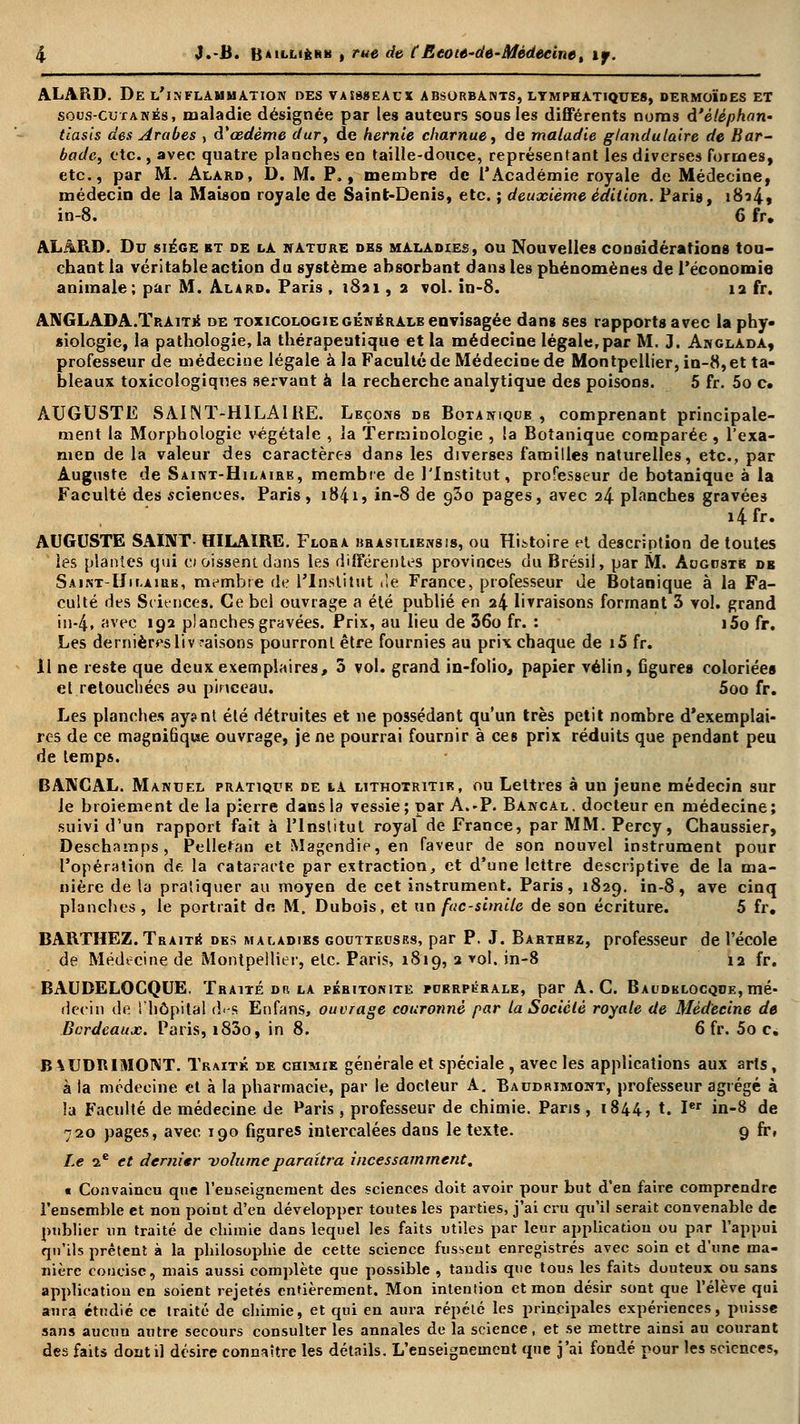 ALARD. De l'inflammation des vaesseacx absorbants, lymphatiques, dermoïdes et sous-cutanés, maladie désignée par les auteurs sous les différents noms à'èlèphan- tlasis des Arabes , à'œdème dur, de hernie charnue, de maladie glandulaire de Bar- barie, etc., avec quatre planches en taille-douce, représentant les diverses formes, etc., par M. Alard, D. M. P., membre de l'Académie royale de Médecine, médecin de la Maison royale de Saint-Denis, etc. ; deuxième édition. Paris, i8?4» in-8. 6 fr, ALARD. Du siège et de la nature des maladies, ou Nouvelles considérations tou- chant la véritable action du système absorbant dans les phénomènes de l'économie animale; par M. Alard. Paris, 1821, 2 vol. in-8. 12 fr. ANGLADA.Traitk de toxicologie générale envisagée dans ses rapports avec la phy- siologie, la pathologie, la thérapeutique et la médecine légale, par M. J. Anglada, professeur de médecine légale à la Faculté de Médecine de Montpellier, in-8, et ta- bleaux toxicologiqnes servant à la recherche analytique des poisons. 5 fr. 5o c. AUGUSTE SAINT-HILAIRE. Leçons db Botanique , comprenant principale- ment la Morphologie végétale , la Terminologie , la Botanique comparée , l'exa- men de la valeur des caractères dans les diverses familles naturelles, etc., par Auguste de Saint-Hilaire, membre de l'Institut, professeur de botanique à la Faculté des sciences. Paris, 18415 in-8 de g3o pages, avec 24 planches gravées i4fr. AUGUSTE SAINT- HILAÏRE. Flora brasiliensis, ou Histoire et description de toutes les plantes qui cioissent dans les différentes provinces du Brésil, par M. Aogostè de Saint-Hilairb, membre de l'Institut rfè France, professeur de Botanique à la Fa- culté des Sciencesi Ce bel ouvrage a été publié en 24 livraisons formant 3 vol. grand in-4, avec 192 planches gravées. Prix, au lieu de 36o fr. : i5o fr. Les dernières liv raisons pourront être fournies au prix chaque de i5 fr. 11 ne reste que deux exemplaires, 3 vol. grand in-folio, papier vélin, figure» coloriées et retouchées au pinceau. 5oo fr. Les planches ay?nt été détruites et ne possédant qu'un très petit nombre d'exemplai- res de ce magnifique ouvrage, je ne pourrai fournir à ces prix réduits que pendant peu de temps. BANCAL. Manuel pratique de la lithotritie, ou Lettres à un jeune médecin sur le broiement de la pierre dans la vessie; par A.-P. Bancal, docteur en médecine; suivi d'un rapport fait à l'Institut royaf de France, parMM.Percy, Chaussier, Deschamps, Pelletan et Magendie, en faveur de son nouvel instrument pour l'opération de. la cataracte par extraction, et d'une lettre descriptive de la ma- nière de la pratiquer au moyen de cet instrument. Paris, 1829. in-8, ave cinq planches, le portrait dn M. Dubois, et un fac-similé de son écriture. 5 fr. BARTHEZ. Traité des maladies goutteuses, par P. J. Barthez, professeur de l'école de Médecine de Montpellier, etc. Paris, 1819, 2 vol. in-8 12 fr. BAUDELOCQUE. Traité db la péritonite puerpérale, par A.C. Baudelocqde,mé- decin de l'hôpital d.-s En fans, ouvrage couronné par la Société royale de Médecine de Bordeaux. Paris, i83o, in 8. 6 fr. 5o c* B^UDRIMONT. Traité de chimie générale et spéciale , avec les applications aux arts, à la médecine et à la pharmacie, par le docteur A. Baudrimont, professeur agrégé à la Faculté de médecine de Paris, professeur de chimie. Pans, 1844, t. Ier in-8 de 720 pages, avec 190 figures intercalées dans le texte. 9 fr, Le 2e et dernier -volumeparaîtra incessamment. ■ Convaincu que l'enseignement des sciences doit avoir pour but d'en faire comprendre l'ensemble et non point d'en développer tontes les parties, j'ai cru qu'il serait convenable de publier un traité de chimie dans lequel les faits utiles par leur application ou par l'appui qu'ils prêtent à la philosophie de cette science fussent enregistrés avec soin et d'une ma- nière concise, mais aussi complète que possible , tandis que tous les faits douteux ou sans application en soient rejetés entièrement. Mon intention et mon désir sont que l'élève qui aura étudié ce traité de chimie, et qui en aura répété les principales expériences, puisse sans aucun autre secours consulter les annales de la science, et se mettre ainsi au courant des faits dont il désire connaître les détails. L'enseignement que j'ai fondé pour les sciences,