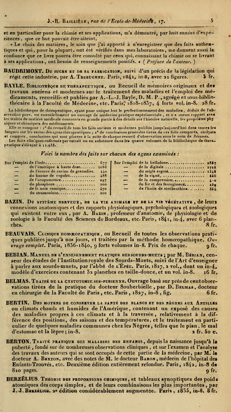 et en particulier pour la chimie et ses applications, m'a démontré, par huit années d'expé- riences , que ce but pouvait être aiteint. « Le choix des matières, le soin que j'ai apporté à n'enregistrer que des faits authen- tiques et qui, pour la plupart, ont été vérifiés dans mes laboratoires, me donnent aussi la. confiance que ce livre pourra être consulté par ceux qui, connaissant la chimie ou se livrant à ses applicatious, ont besoin de renseignements positifs. » ( Préface de Vauteur. ) BAUDRIMONT. Do sucre et de sa fabrication, suivi d'un précis de la législation qui régit cette industrie, par A.Trkbuchet. Paris, 1841, in-8, avec 21 Bgures. 5 fr. BAYLE. Bibliothèque de thérapeutique, ou Recueil de mémoires originaux et des travaux anciens et modernes sur le traitement des maladies et l'emploi des mé- dicaments, recueillis et publiés par A.-L.-J. Bayle,D. M. P., agrégé et sous-biblio- thécaire à la Faculté de Médecine, etc. Paris,' 1828-1837, 4 forts vol. in-8. 28 fr. La bibliothèque de thérapeutique, ayant pour unique but Je perfectionnement de» maladie», déduit de l'ob- lervation pure, est essentiellement un ouvrage de médecine pratique expérimentale , et n'a ancun rapport ave« les traités de matière médicale consacrés en grande partie à des détails sur l'histoire naturelle, les propriétés phy siques et chimiques des médicaments. Jilie se compose : i° du recueil de tous les faits anciens et modernes publiés jusqu'aujourd'hui dan» toutes 1rs langues sur les vertus des ap;ens thérapeutiques ; 2e de conclusions générales tirées de ces faits comparé», analysé» et complés , conclusions qui sont placées à la suite de chaque recueil d'observation sous le nom de Résumés. Les faits cliniques enfermés par extrait ou en substance dans le» quatre volumes de la bibliothèque de théra- peutique s'élèvent à 11.933.; Voici le nombre des faits sur chacun des agens examinés : l'emploi de l'iode 677 — del'émétique à haute do»e 1086 — de l'écorce de racine de grenadier. 140 — du baume de copahu 488 — de l'acupuncture 997 — du phosphore 100 — de la noix vomique 470 — du stramonium a00 Sur l'emploi de la belladone tStf — de la digitale 3716 — du seigle ergoté i34» — de la ciguë, 135 — de la compression. • 410 — du fer et des ferrugineux s3j — de l'huile de térébenthine 334 BAZIN. Du SYSTÈME NERVEUX, DB LA VIE ANIMALE ET SB LA VIB VÉGÉTATIVE , de leurs connexions anatomiques et des rapports physiologiques, psychologiques et zoologiques qui existent entre eux , par A. Bazin , professeur d'anatomie, de physiologie et de zoologie à la Faculté des Sciences de Bordeaux, etc. Paris, 1841, in-4, avec 6 plan- ches. 8 fr. BEAUVAIS. Clinique homoeopathiqub , ou Recueil de toutes les observations prati- ques publiées jusqu'à nos jours, et traitées par la méthode homœopathique. Ou- vrage complet. Paris, i836-i84o, 9 forts volumes in-8. Prix de chaque. 9 fr. BEBIAN. Manuel de l'enseignement pratique des sourds-muet» ; par M. Bébian, cen- seur des études de l'Institution royale des Sourds-Muets, suivi de l'Art d'enseigner à parler aux sourds-muets, par l'abbé de l'Épée. Paris, 1827, 2 vol., dont un in-4., modèle d'exercices contenant 32 planches en taille-douce, et un vol. in-8. 16 fr, BELMAS. Traité de la ctstotomie sus-pubienne. Ouvrage basé sur près de cent obser- vations tirées de la pratique du docteur Souberbielle , par D. Belmas , docteur en chirurgie de la Faculté de Paris , etc. Paris , 1827, in-8 , fig. 6 fr. BERTIM. Des moyens de conservée la santé des blancs et des nègres aux Antilles ou climats chauds et humides de l'Amérique, contenant un exposé des causes des maladies propres à ces climats et à la traversée, relativement à la dif- férence des positions, des saisons et des températures, et le traitement en parti- culier de quelques maladies communes chez les Nègres, telles que le pian, le mal d'estomac et la lèpre ; in-8. a fr. 5o c. BERTON. Traité pratique des maladies des enfants, depuis la naissance jusqu'à la puberté, fondé sur de nombreuses observations cliniques , et sur l'examen et l'analyse des travaux des auteurs qui se sont occupés de cette partie de la médecine, par M. le docteur A. Bbrton, avec des notes de M. le docteur Baron, médecin de l'hôpital de§ Enfants-Trouvés, etc. Deuxième édition entièrement refondue. Paris, 1842, in-8 d« 820 pages. 9 fr. BERZÉLIUS. Théorie des proportions chimiques, et tableaux synoptiques des poids atomiques des corps simples, et de leurs combinaisons les plus importantes, par J.-J.Bbrzéliu8. a« édition considérablement augmentée. Pam , i835, in-8. 8fr.