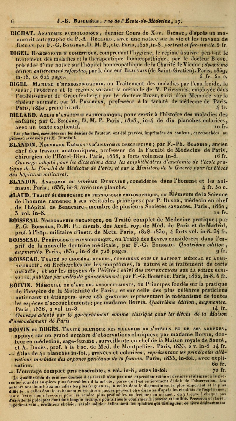 BICHAT. Anatomie pathologique, dernier Cour* de Xav. Bichat, d'après un ma- nuscrit autographe de P.-A. Héclabd , avec une notice sur la vie et les travaux de BicriAT.par F.-G, Boisseau,D. M. P., etc. Paris, i825,in-8, f or irait ci fac-similé. 5 fr. BIGEL. HoMOEOPATHiB DOMESTiQUB, comprenant l'hygiène, le régime à suivre pendant le traitement des maladies ei la thérapeutique homœopalhique, par le docteur Bigkl, précédée d'une notice sur l'hôpital homœopathique delà Charité de Vienne; deuxième édition entièrement refondue, par le docleur BEAcvAis(de Sainl-Gratien). Paris, 1839, in-18, de 624 pages. 5 fr. 5o c. BIGEL. Manuel d'hydbosudopathie, ou Traitement des maladies par l'eau froide, la sueur, l'exercice et le régime, suivant la méthode de V. Priessnitz, employée dans l'établissement de Graenfenherg; par le docteur Bigel, suivi d'un Mémoire sur la chaleur animale, par M. Pelletai», professeur à la faculté de médecine de Paris. Paris, i84© . grand in-18. 4 Er. BILLARD. Atlas d'anatowib pathologique, pour servir à l'histoire des maladies des enfants; par C, Billard, D. M. P. Paris, 1828, in-4 de dix planches coloriées, avec un texte explicatif. 10 fr. Les pïanches,exécutées suc les dessins de l'auteur, ont été gravées, imprimées en couleur , et retouchées au pinceau avec soin par M. Duménil. BLANDIN. Nouveaux Elémentsd'anatomib descriptivb ; par F.-Ph. Blandin , ancien chef des travaux anatomiques, professeur de la Faculté de Médecine de Paris, chirurgien de l'Hôtel-Dieu. Paris, i838, 2 forts volumes in-8. 16 fr. Ouvrage adopté pour les dissections dans les amphithéâtres d'anatomie de l'école pra- tique de la Faculté de Médecine de Paris, et par le Ministère de la Guerre pour les élèves des hôpitaux militaires. BLANDIN. Anatomie du système Dentaire , considérée dans l'homme et les ani- maux. Paris, i836, in-8, avec une planche. 4 fr» 5o c. sILAUD. Traité élémentaire de physiologie philosophique, ou Eléments de la Science de l'homme ramenée à ses véritables principes; par P. Blaud, médecin en chef de l'hôpital de Beaucaire, membre de plusieurs Sociétés savantes. Paris, i85o , 3 vol. in-8. 13 fr. BOISSEAU. Nosographie organique, ou Traité complet de Médecine pratique; par F.-G. Boisseau, D.M. P.. memb. des Acad. roy. de Méd. de Paris et de Madrid, prof, à l'hôp. militaire d'instr. de Metz. Paris, 1828-1830, 4 forts vol. in-8. 34 fr. BOISSEAU. Pyrétologie physiologique, ou Traité des fièvres considérées dans l'es- prit de la nouvelle doctrine médicale, par F.-G. Boissbau. Quatrième édition , augmentée. Paris, i83i , in-8 de j*5 pages. 9 fr. BOISSEAU. Traité du choléra-morbus, considéré sous le ratport médical et admi- nistratif , ou Recherches snr les symptômes, la nature et le traitement de cette maladie, et sur les moyens de l'éviter ; suivi des instructions sue la police sani- taire, publiées par ordre du gouvernement ; par F.-G. Boisseau. Paris, i832,in-8. 6 fr. BOIVUV. Mémorial de l'abt des accouchements, ou Principes fondés sur la pratique de l'hospice de la Maternité de Paris, et sur celle des pins célèbres praticiens nationaux et étrangers, avec i43 gravures représentant le mécanisme de toutes les espèces d'accouchements ; par madame Boivin. Quatrième édition, augmentée. Paris, i836, 2 vol. in-8. JÂ. fr. Ouvrage adopté par te gouvernement comme classique pour tes élèves de la Maison d'accouchement de Paris. BOIVIN et DUGÈS. Traité pratique des maladies de l'utérus et de ses annexes , appuyé sar un grand nombre d'observations cliniques; par madame BotviN, doc- teuren médecine, sage-femme, surveillante en chef de la Maison royale de Santé , et A. Dugès, prof, à la Fac. de Méd. de Montpellier. Paris, iS33, 2 v. in-S i4 fr. - - Atlas de 41 planches in-fol., gravées et coloriées , représentant tes principales allé- rations morbides des organes génitaux de la femme. Parte, t833, in-foi., avec expli- cation. 6o fr« «*. L'ouvrage complet pris ensemble, 2 vol. in-8, aties in-foi. 70 fr. La qualification de pratique donnée à ce travail n'est pas une expression raine et destinée seulement à le pré- senter sous des auspices plus favorables : il ia mérite, parce qu'il est entièrement déduit de l'observation. Les auteur? ont donné aux maladies les plus fréquentes, à celles dont le diagnostic est le plus important et le plus difficile , à celles donl le traitement et ses dners modes peuvent être discutés d'après les résultats de l'expérience, toute l'extension nécessaire pour les rendre plus profitables au lecteur: en un mot, on y trouve à chaque pas tfMcellents préceptes dont une longue pratique pouvait seule confirmer la justesse et l'utilité. Précision cl rlarié , j-gerirent sain . érudition choisie, savoir solide: telles ton» lès qualité» qui distinguent ce livre éniioemmsut