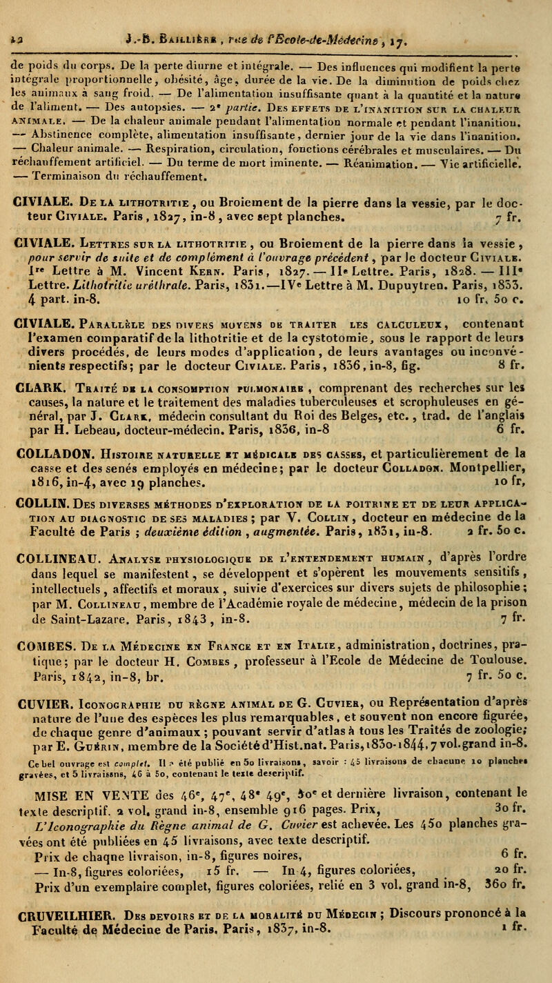 de poids du corps. De la perte diurne et intégrale. — Des influences qui modifient la perte intégrale proportionnelle, obésité, âge, durée de la vie. De la diminution de poids chez les animaux à sang froid. — De l'alimentation insuffisante quant à la quantité et la nature de l'aliment. — Des autopsies. — 2* partie. Des effets de l'inanition sur la chaleur animale. — De la chaleur animale pendant l'alimentation normale et pendant l'inanition. — Abstinence complète, alimentation insuffisante, dernier jour de la vie dans l'inanition. — Chaleur animale. — Respiration, circulation, fonctions cérébrales et musculaires. — Du réchauffement artificiel. — Du terme de mort iminente. — Réanimation. — Vie artificielle. — Terminaison du réchauffement. CIVIALE. De la lithotritie , ou Broiement de la pierre dans la vessie, par le doc- teur Civiale. Paris, 1827, in-8 , avec sept planches. 7 fr. CIVIALE. Lettres sur la lithotritie , ou Broiement de la pierre dans la vessie , pour servir de suite et de complément à l'ouvrage précèdent, par Je docteur Civiale. I Lettre à M. Vincent Kern. Paris, 1827. — II« Lettre. Paris, 1828. — III* Lettre. Lithotritie urélhrale. Paris, i83i.—IVe Lettre à M. Dupuytren. Paris, i853. 4 part. in-8. 10 fr, 5o c. CIVIALE. Parallèle des divers moyens ob traiter les calculeux, contenant l'examen comparatif de la lithotritie et de la cystotomie, sous le rapport de leurs divers procédés, de leurs modes d'application, de leurs avantages ou inconvé- nients respectifs ; par le docteur Civiale. Paris, i836,in-8, fig. 8 fr. CLARK. Traité du la consomption pulmonaire , comprenant des recherches sur les causes, la nature et le traitement des maladies tuberculeuses et scrophuleuses en gé- néral, par J. Clark, médecin consultant du Roi des Belges, etc., trad. de l'anglais par H. Lebeau, docteur-médecin. Paris, i836, in-8 6 fr. COLLADON. Histoire naturelle et mbdicale dbs casses, et particulièrement de la casse et des sénés employés en médecine; par le docteur Colladgn. Montpellier, 1816, in-4, arec 19 planches. 10 fr, COLLUV. Des diverses méthodes d'exploration de la poitrine et de leur applica- tion au diagnostic de ses maladies ; par V. Collin , docteur en médecine de la Faculté de Paris ; deuxième édition , augmentée. Paris, i83i, iu-8. a fr. 5o c. COLLINEAU. Analyse physiologique de l'entendement humain , d'après l'ordre dans lequel se manifestent, se développent et s'opèrent les mouvements sensitifs, intellectuels , affectifs et moraux , suivie d'exercices sur divers sujets de philosophie ; par M. Collineau, membre de l'Académie royale de médecine, médecin de la prison de Saint-Lazare. Paris, 1843, in-8. 7 fr- COMBES. De la Médecine en France et en Italie, administration, doctrines, pra- tique; par le docteur H. Combes, professeur à l'Ecole de Médecine de Toulouse. Paris, 1842, in-8, br. 7 fr- 5o c. CUVIER. Iconographie du régne animal de G. Cuvier, ou Représentation d'après nature de l'une des espèces les plus remarquables, et souvent non encore figurée, de chaque genre d'animaux ; pouvant servir d'atlas à tous les Traités de zoologie; parE. Guérin, membre de la Sociétéd'Hisl.nat.Paris,i83o-i844,7vol.grand in-8. Ce bel ouvrage esl eomplil. Il .•> élé publié en 5o livraison!, savoir : 45 livraison» de cbacune, 10 planchet gravées, et 5 livraissns, 46 à 5o, contenant le texte descriptif. MISE EN VENTE des 46e, 47e, 48* 49e, $oe et dernière livraison, contenant le texle descriptif, a vol. grand in-8, ensemhle 916 pages. Prix, 3o fr. L'Iconographie du Règne animal de G. Cuvier est achevée. Les 4$o planches gra- vées ont été publiées en 45 livraisons, avec texte descriptif. Prix de chaqne livraison, in-8, figures noires, 6 fr. — In-8, figures coloriées, i5 fr. — In 4, figures coloriées, 20 fr. Prix d'un eYemplaire complet, figures coloriées, relié en 3 vol. grand in-8, 36o fr. CB.UVEILHIER. Des devoirs et de la moralité du Médecin ; Discours prononcé à la Faculté de Médecine de Pari», Paris, 1837, in-8. » fr-