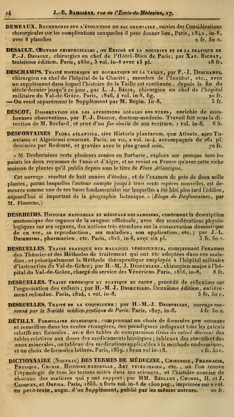 DEMEAUX. Recherches sur l'évolution du sac herniaire , suivies des Considérations chirurgicales sur les complications auxquelles il peut donner lieu, Paris, 1842 , in-8, avec 8 planches - 2 fr. 5o c. DESAULT. Œuvres chibubgicales , ou Exposé dé la doctrine et db la pratique db P.-J. Desault, chirurgien en chef de l'flôtel-Dieu de Paris; par Xav. Bichat, troisième édition. Paris, i83o, 3 vol. in-8 avec i5 pi. 18 fr. DESCHAMPS. Traité historique et dogmatique de la taille, par F.-J. Deschamps, chirurgien en chef de l'hôpital de la Charité , membre de l'Institut, etc., avec un supplément dans lequel l'histoire de la Taille est continuée , depuis la fin du siècle dernier jusqu'à ce jour , par L. -J. Bégin, chirurgien en chef de l'hôpital militaire du Val-de-Grâce. Paris, 1826, 4 vol. in-8, fig. 20 fr. — On vend séparément le Supplément par M. Bégin, In-8. 3 fr. DESCOT. Dissertation sur les affections locales des nerfs , enrichie de nom- breuses observations, par P.-J. Descot, docteur-médecin. Travail fait sous la di- rection de M. Béclard, et orné d'un fac-similé de son écriture. 1 vol. in-8. 6 fr. DESFONTAI?ïES Flora atlantica, sive Historia plantarum, quœ Atlante, agro Tu- nelano et Âlgeriensi crescunt. Paris, an vu, 2 vol. in-4. accompagnés de 261 pi. dessinées par Redouté, et gravées avec le plus grand soin. 70 fr. « M. Desfontaines resta plusieurs années en Barbarie , explora sur presque tous les points les deux royaumes de Tunis et d'Alger, et ne revint en France qu'avec cette riche moisson de plantes qu'il publia depuis sous le titre de Flore Atlantique. Cet ouvrage . résultat de huit années d'études, et de l'examen de près de deux mille plantes, parmi lesquelles l'auteur compte jusqu'à trois cents espèces nouvelles, est de- meurée comme une de ces bases fondamentales sur lesquelles a été bâti plus tard l'édifice, aujourd'hui si important de la géographie botanique.» {Eloge de Desfontaines, par M. Flourens.) DESRHEIMS. Histoire naturelle et médicalb des sangsoks, contenant la description anatomique des organes de la sangsue officinale, avec des considérations physio- logiques sur ses organes, des notions très étendues sur la conservation domestique de ce ver, sa reproduction, ses maladies, son application, etc. ; par J.-L. Desrheims, pharmacien, etc. Paris, 1825, in-8, avec six pi. 3 fr. 5o c. DESRUELLES. Traité pratique des maladies vénériennes, comprenant l'examen des Théories et des Méthodes de traitement qui ont été adoptées dans ces mala- dies , et principalement la Méthode thérapeutique employée à l'hôpital militaire d'instruction du Val-de-Grâce; par H.-M.-J. Desruelles, chirurgien-major à l'hô- pital du Val-de-Grâce, chargé du service des Vénériens, Paris, i836, in-8. 8 fr. DESRUELLES. Traité théorique kt pratique du croup , précédé de réflexions sur l'organisation des enfants; par H.-M.-J. Desruelles. Deuxième édition, entière- ment refondue. Paris, 1824» 1 vol. in-8. 5 fr. 5o c. DESRUELLES. Traité db la coqubluchb ; par H.-M.-J. Dbsrublles, ouvrage cou- ronné par la Société mêdico-pratique dé Paris: Paris, 1827, in-8. 5 fr. 5o c. DÉTILLY. Formulaire éclectique, comprenant un choix de formules peu connues et recueillies dans les écoles étrangères, des paradigmes indiquant tous les calculs relatifs aux formules , avtc des tables de comparaison tirées du calcul décimal des tables relatives aux doses dps médicaments héroïques ; tableaux des réactifs et des eaux minérales, un tableau des médicationsapplicables à la méthode endermique, et un choix de formules latines. Paris, 1839. 1 beau vol in-18. 1 fr. 5oc. DICTIONNAIRE (Nouveau) DES TERMES DE MÉDECINE , Chirurgie, Pharmacie, Physjqcb, Chimib , Histoire naturelle , Abt vétérinaire, etc., où l'on trouve l'étymologie de tous les termes usités dans ces sciences, et l'histoire concise de chacune des matières qui y ont rapport; par MM. Béclard , Chomel, H. et J. Cloquet, et Orfila. Paris, i833. 2 forts vol. in-8 de i5oopag., imprimés sur 2 col. en petit-texte, augm. d'un Supplément, publié par les mêmes auteurs. 20 fr.