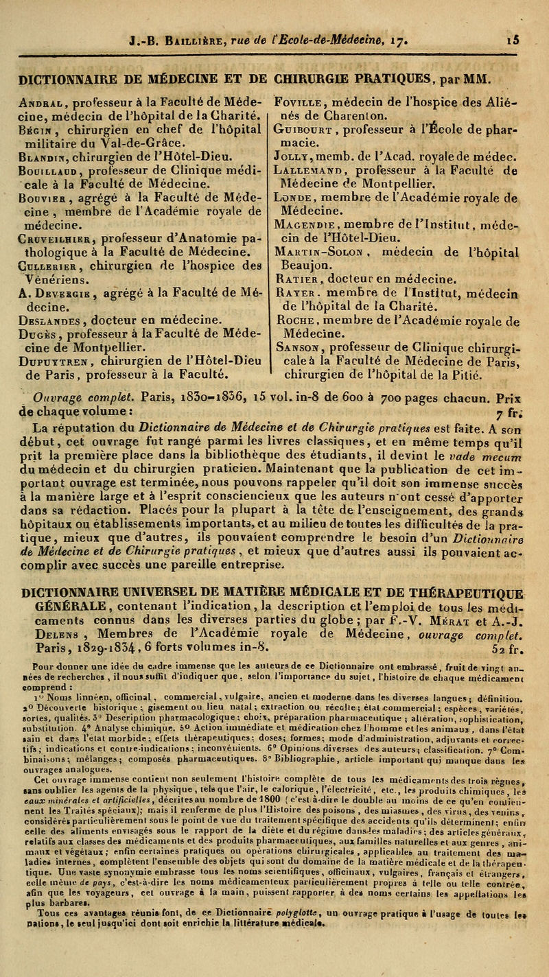 DICTIONNAIRE DE MÉDECINE ET DE CHIRURGIE PRATIQUES, par MM Andral, professeur à la Faculté de Méde- Foviixe, médecin de l'hospice des Alié- cioe, médecin de l'hôpital de la Charité. nés de Charenton. Bégin , chirurgien en chef de l'hôpital militaire du Yal-de-Grâce. Blandik, chirurgien de FHôtel-Dieu. Bodilladd, professeur de Clinique médi- cale à la Faculté de Médecine. Boovieh, agrégé à la Faculté de Méde- cine , membre de l'Académie royale de médecine. Croveilhikr, professeur d'Anatomie pa- thologique a la Faculté de Médecine. Cullerier, chirurgien de l'hospice des Vénériens. A. Deve&gie , agrégé à la Faculté de Mé- decine. Deslandes , docteur en médecine. Dugès, professeur à la Faculté de Méde- cine de Montpellier. Duptjytreit, chirurgien de l'Hôtel-Dieu de Paris, professeur à la Faculté. Guibourt , professeur à l'École de phar- macie. JoLLY,memb. de PAcad. royale de médec. Lallemand , professeur à la Faculté de Médecine de Montpellier. Lowde, membre de l'Académie royale de Médecine. Magendie , membre de l'Institut, méde- cin de PHôtel-Dieu. Martik-Solon . médecin de l'hôpital Beaujon. Ratier, docteur en médecine. Bayer, membre de l'Institut, médecin de l'hôpital de la Charité. Roche, membre de l'Académie royale de Médecine. Sanson, professeur de Clinique chirurgi- cale à la Faculté de Médecine de Paris, chirurgien de l'hôpital de la Pitié. Ouvrage complet. Paris, i83o-iS56, i5 vol. in-8 de 600 à 700 pages chacun. Prix de chaque volume : 7 fr; La réputation du Dictionnaire de Médecine et de Chirurgie pratiques est faite. A son début, cet ouvrage fut rangé parmi les livres classiques, et en même temps qu'il prit la première place dans la bibliothèque des étudiants, il devint le vade mecum du médecin et du chirurgien praticien. Maintenant que la publication de cet im- portant ouvrage est terminée, nous pouvons rappeler qu'il doit son immense succès à la manière large et à l'esprit consciencieux que les auteurs n'ont cessé d'apporter dans sa rédaction. Placés pour la plupart à la tête de l'enseignement, des grands hôpitaux ou établissements importants, et au milieu de toutes les difficultés de la pra- tique, mieux que d'autres, ils pouvaient comprendre le besoin d'un Dictionnaire de Médecine et de Chirurgie pratiques , et mieux que d'autres aussi ils pouvaient ac- complir avec succès une pareille entreprise. DICTIONNAIRE UNIVERSEL DE MATIÈRE MÉDICALE ET DE THÉRAPEUTIQUE GÉNÉRALE, contenant l'indication, la description et l'emploi de tous les médi- caments connus dans les diverses parties du globe ; par F.-V. Mkrat et A.-J. Delens , Membres de l'Académie royale de Médecine, ouvrage complet. Paris, 1829-1834, 6 forts volumes in-8. ' 52 fr. Pour donner une idée dH cadre immense que le» auteurs de ce Dictionnaire ont embrassé, fruit de vingt an- nées de recherche* , il nous suffit d'indiquer que, selon l'importance du sujet, l'histoire de chaque médicament comprend : iu Noms linnéf.n, officinal, commercial, vulgaire, ancien et moderne dans les diverses langues; définition. a0 Découverte historique; gisement ou lieu natal ; extraction ou récolte ; état -commercial ; espèces , variétés, sortes, qualités. 3 Description pharrnacologique ; choix, préparation pharmaceutique ; altération, sophistication, substitution. 4* Analyse chimique. b° Action immédiate et médication chez l'homme et les animau? , dans l'état sain et dans l'étal morbide ; effets thérapeutiques: doses; formes; mode d'administration, adjuvants et roriec- tifs; indications et contre-indications; inconvénients. 6° Opinious diverses des auteurs; classification. 70 Com- binaisons; mélanges; composés pharmaceutiques. 8° Bibliographie, article important qui manque dans les ouvrages analogues. Cet ouvrage immense contient non seulement l'histoirR complète de tous les médicaments des trois rè™nes, sans oublier les agents de la physique, tels que l'air, le calorique, l'électricité , etc., les produit» chimiques , les eaux minérales et artificielles, décritesau nombre de 1800 ( c'est à-dire le double au moins de ce qu'en coulien- nent les Traités spéciaux); mais il renferme de plus l'Histoire des poisons , des miasmes , des virus , des venins r considérés particulièrement sous le point de vue du traitement spécifique des accidents qu'ils déterminent; enfin celle des aliments envisagés sous le rapport de la diète et du régime dans-îes maladies; des articles généraux, relatifs aux classes des médicaments et des produits pharmaceutiques, aux familles naturelles et aux genres , ani- maux et végétaux; enfin certaines pratiques ou opérations chirurgicales , applicables au traitement des nia» ladie* internes, complètent l'ensemble des objets qui sont du domaine de la matière médicale et de la thérapeu- tique. Une vaste synonymie embrasse tous les noms scientifiques , officinaux, vulgaires , français et étrangers, eelle mémo de pays, c'est-à-dire les noms médicamenteux particulièrement propres à telle ou telle contrée, afin que les voyageurs, cet ouvrage à la main, puissent rapporter à de* noms certains les appellations les plus barbares. Tous ces avantages réunis font, de ee Dictionnaire polyglotte, un ouvrage pratique à l'usage de toutes le» nation», le seul jusqu'ici dont soit enrichie la littérature médical*.