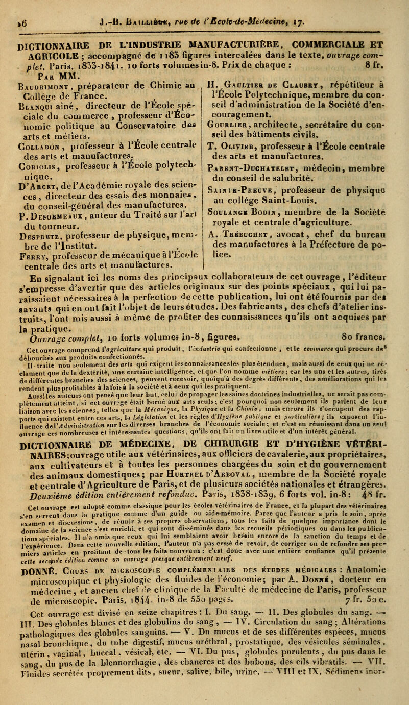 DICTIONNAIRE DE L'INDUSTRIE MANUFACTURIÈRE, COMMERCIALE ET AGRICOLE ; accompagné de 1183 figures intercalées dans le texte, ouvrage corn- ptet. Paris, i833-i84i- 10 forts volumesin-8. Prixdc chaque : 8 fr. Pab MM. Baudrimokt, préparateur de Chimie au Collège de France. Blanqui aine, directeur de l'École spé- ciale du commerce , professeur d'Éco- nomie politique au Conservatoire de* arts et métiers. Colladon, professeur à l'École centrale des arts et manufactures. Cokiolis, professeur à l'École polytech- nique. D'Abckt, de l'Académie royale des scien- ces , directeur des essais des monnaie*, du conseil-général des manufactures. P. Desobmeaux , auteur du Traité sur l'ari du tourneur. Desfbetz, professeur de physique, mem H. Gaultier de Claubby, répétiteur à l'Ecole Polytechnique, membre du con- seil d'administration de la Société d'en- couragement. Goublibb, architecte, secrétaire du con- seil des bâtiments civils. T. Olivibb, professeur à l'École centrale des arts et manufactures. Parknt-Duchatklbt, médecin, membre du conseil de salubrité. Sainte-Preuve, professeur de physique au collège Saint-Louis. Soulangb Bodik, membre de la Société royale et centrale d'agriculture. A. Tbbbcjchkt, avocat, chef du bureau bre de l'Institut. , j des manufactures à la Préfecture de po- Fbbhy, professeur de mécanique à l'École lice. centrale des arts et manufactures. | En signalant ici les noms des principaux collaborateurs de cet ouvrage , l'éditeur s'empresse d'avertir que des articles originaux sur des points spéciaux , qui lui pa- raissîiient nccessaiiesà la perfection de cette publication, lui ont été fournis par des gavants qui en ont fait l'objet de leurs études. Des fabricants, des chefs d'atelier ins- truits, l'ont mis aussi à môme de profiter des connaissances qu'ils ont acquises par la pratique. Ouvrage complet, 10 forts volumes in-8, figures. 80 francs. Cet ouvrage comprend l'agriculture qui produit, Vindustrie qui confectionne , et le commerce qui procure de* débouchés aux produits confectionnés. Il traite non seulement des art* qui exigent Icsconnaissancesles plus étendues , mais aussi de ceux qui ne ré- clament que delà dextérité, une certaine intelligence, et que l'on nomme métiers; car les uns et le» autres, tirés de différentes branches des science*, peuvent recevoir, quoique de» degrés différents, des améliorations qui les rendent plusproiitables à la fois à la société et à ceux qui les pratiquent. Aussi les auteurs ont pensé que leur but, celui de propager le» saines doctrine» industrielles, ne serait pas cotn- pléteuieut atteint, si cet ouvrage était borné aux arts seuls; c'est pourquoi non-seulement ils parlent de leur liaison avec les sciences, telle» que la Mécanique, la Physique et la Chimie, mais encore ils s'occupent des rap- ports qui existent entre ces arts, la Législation et les règles d'Hygiène publique et particulière; ils exposent l'in- fluence de l'Administration sur les diverses branches de l'économie sociale; et c'est en réunissant dans un seul ouvrage ces nombreuses et intéressante* questions, qu'ils ont fait un livre utile et d'un iulérêt général. DICTIONNAIRE DE MÉDECINE, DE CHIRURGIE ET D'HYGIÈNE VÉTÉRI- NAIRES; ouvrage utile aux vétérinaires, aux officiers decavalerie,aux propriétaires, aux cultivateurs et à toutes les personnes chargées du soin et du gouvernement des animaux domestiques; par Hubtrel d'Abboval, membre de la Société royale et centrale d'Agriculture de Paris, et de plusieurs sociétés nationales et étrangères. Deuxième édition entièrement refondue. Paris, i838-iS39, 6 forts vol. in-8: 4^ fr. Cet ouTiage est adopté comme classique pour les écoles vétérinaires de France, et la plupart des vétérinaires s'en servent dans la pratique comme d'un guide ou aide-mémoire. Parce que l'auteur a pris le soin, après examen et discussions, de réunir à ses propres observations, tous les faits de quelque importance dont le domaine de la science s'est enrichi, et qui sont disséminés dans les recueils périodiques ou dans les publica- tions spéciale*. Il n'a omis que ceux qui lui semblaient avoir besoin encore de la sanction du temps et de l'expérience. Dans celte nouvelle édition, l'auteur n'a pas cessé de revoir, de corriger ou de refondre sel pre- miers articles en profitant de tous les faits nouveaux ; c'est donc avec une entière confiance qu'il présente cette secefide édilien comme un ouvrage presque tniièrement neuf. DONNÉ. Cours de microscopie complémentaire des études médicales : Anatomie microscopique et physiologie des fluides de l'économie; par A. Donrk, docteur en médecine , et ancien chef <]p. clinique de la Faculté de médecine de Paris, professeur de microscopie. Paris, i844- in-8 de 55opagts. 7 fr. 5oc. Cet ouvrage est divisé en seize chapitres : I. Du sang. — II. Des globules du sang. — III Des elobules blancs et des globulins du sang , — IV. Circulation du sang ; Altérations r>atholo»iques des globules sanguins. — V. Du mucus et de ses différentes espèces, mucus nasal bronchique , du tube digestif, mucus uréthral, prostatique, des vésicules séminales. utérin, vaginal, buccal. vésiear, etc. — VI. Du pus, globules purulents , du pus dans le sang, du pus de la blennorrhagie , des chancres et des bubons, des cils vibratils. — VII. Fluides sécrétés proprement dits, sueur, salive, bile, urine. — VIII et IX, Sédimen* inor-