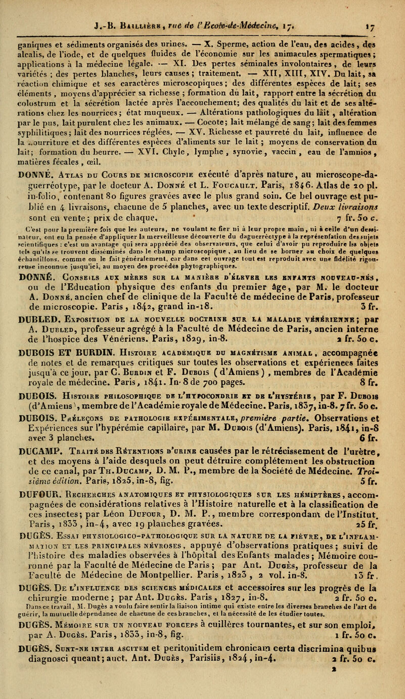 ganîques et sédiments organisés des urines. — X. Sperme, action de l'eau, des acides , des alcalis, de l'iode, et de quelques fluides de l'économie sur les animacules spermatiques ; applications à la médecine légale. — XI. Des pertes séminales involontaires, de leurs variétés ; des pertes blanches, leurs causes; traitement. — XII, XIII, XIV. Du lait, sa réaction chimique et ses caractères microscopiques; des différentes espèces de lait; ses éléments , moyens d'apprécier sa richesse ; formation du lait, rapport entre la sécrétion du colostrum et la sécrétion lactée après l'accouchement; des qualités du lait et de ses alté- rations chez les nourrices; état muqueux. — Altérations pathologiques du lait , altération par le pus, lait purulent chez les animaux. — Cocote; lait mélangé de sang; lait des femmes syphilitiques; lait des nourrices réglées. — XV. Richesse et pauvreté du lait, influence de la nourriture et des différentes espèces d'aliments sur le lait ; moyens de conservation du lait; formation du beurre.— XVI. Chyle, lymphe, synovie, vaccin, eau de l'amnios , matières fécales , œil. DONNÉ. Atlas du Cours de microscopie exécuté d'après nature, au microscope-da- guerréotype, par le docteur A. Donné et L. Foucault. Paris, 1846. Atlas de 20 pi. in-folio, contenant 80 figures gravées avec le plus grand soin. Ce bel ouvrage est pu- blié en 4 livraisons, chacune de 5 planches, avec un texte descriptif. Deux livraisons sont en vente; prix de chaque, 7 fr. 5o c. C'est pour la première fois que les auteurs, ne roulant se fier ni à leur propre main, ni à ceile d'un dewî- naieur, ont eu la pensée d'appliquer la merveilleuse découverte du daguerréotype à la représentation desmjels scientifiques : c'est un avantage qui sera apprécié des observateurs, que celui d'avoir pu reproduire ht objets tel* qu'ils se trouvent disséminés dans le champ microscopique , au lieu de se borner an cboix de quelques échantillons, comme on le fait généralement, cardans eet ouvrage tout est reproduit avec une fidélité rigou- reuse inconnue jusqu'ici, au moyen des procédés pbytographiques. DONNÉ. Conseils aux mères sur la manière d'élever les enfants nouveau-nés , ou de l'Education physique des enfants du premier âge, par M. le docteur A. Donné, ancien chef de clinique de la Faculté de médecine de Paris, professeur de microscopie. Paris, 1842, grand in-18. 5 fr. DUBLED. Exposition de la nouvelle doctrinb sur la maladie vénérienne; par A. Dubled, professeur agrégé à la Faculté de Médecine de Paris, ancien interne de l'hospice des Vénériens. Paris, 1829, in-8. a fr. 5oc. DUBOIS ET BURDIN. Histoire académique du magnétisme animal , accompagnée de notes et de remarques critiques sur toutes les observations et expériences faites jusqu'à ce jour, par C. Bdrdin et F. Dubois ( d'Amiens ) , membres de l'Académie royale de médecine. Paris, i84i- In- 8 de 700 pages. 8 fr. DUBOIS. Histoire philosophique de l'hypocondrie bt db l'hystérie , par F. Dubois (d'Amiens ^, membre de l'Académie royale de Médecine. Paris, 1837, in-8.7 fr. 5o c. DUBOIS. Prbleçons de pathologie expéuimbntale,/jreme'dre partie. Observations et Expériences sur l'hypérémie capillaire, par M. Dubois (d'Amiens). Paris, 1841, in-S avec 3 planches. 6 fr. DUCAMP. Traité des Rétentions d'crinb causées par le rétrécissement de l'urètre, et des moyens à l'aide desquels on peut détruire complètement les obstruction de ce canal, par Th.Ducamp, D. M. P., membre de la Société de Médecine. Troi- sième édition. Parie, 1825, in-8, fig. 5 fr. DUFOUR. Recherches anatomiques et physiologîqdes sur les hémiptères , accom- pagnées de considérations relatives à l'Histoire naturelle et à la classification de ces insectes; par Léon Dufour, D. M. P., membre correspondant de l'Institut. Paris, i833 , in-4» avec 19 planches gravées. a5fr. DUGÈS. Essai physiolûgico-pathologtque sur la nature de la piévre, de l'inflam- mation et les principales névroses, appuyé d'observations pratiques; suivi de l'histoire des maladies observées à l'hôpital desEnfants malades; Mémoire cou- ronné par la Faculté de Médecine de Paris ; par Ant. Dugès, professeur de la Faculté de Médecine de Montpellier. Paris, 1823, 2 vol. in-8. i5fr, DUGÈS. De l'influence des sciences médicales et accessoires sur les progrès de la chirurgie moderne; par Ant. Dugès. Paris, 1827, in-8. 2 fr. 5o c. Dans ce travail, M. Dugès a voulu faire sentir la liaison intime qui existe entre les diverses branches de l'art de guérir, la mutuelle dépendance de chacune de ces branches, et la nécessité de les étudier toutes. DUGÈS. Mémoire sur un nouveau forceps à cuillères tournantes, et sur son emploi, par A. Dugès. Paris, i833, in-8, fig. \ fr. 5o c. DUGÈS. Sunt-ne inter ascitum et peritonitidem chronicara certa discrimina quibus diagnosci queant; auct, Ant. Dugès, Parisiis, 1824, in-4» a fr. 5o c.