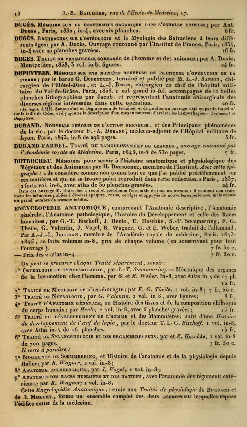 DUGÈS. Mémoire sur la conformité organique dans l'échelle animalb; par Ant. Dugës , Paris, i83a , in-4, avec six planches. 6 fr. DUGÊS. Reche,bchbs sur l'ostéologib et la Myologie des Batraciens à leurs diffé- rents âges; par A. Dugbs. Ouvrage couronné par l'Institut de France. Paris, i834, in-4 avec 20 planches gravées. 16 fr. DUGES. Traité de physiologie comparée de l'homme et des animaux; par A. Dugkp. Montpellier, i§38, 3 vcl. in-8, figures. 24 fr. IHJPUYTREN. Mbmoirr sur unb manière nouvelle de pratiquer l'opération de la pibrrb ; par le baron G. Dupuytren , terminé et publié par M. L.-J. Sanson, chi- rurgien de l'Hôtel-Dieu, et L.-J. Bégin, chirurgien en chef de l'hôpital mili- taire du Val-de-Grâce. Paris, i856. 1 vol. grand in-fol. accompagné de io belles planches lithographiées par Jacob, et représentant l'anatomie chirurgicale des diverses régions intéressées dans cette opération. 20 fr. • Je. lègue à MM. Sanson aîné et Béginje soin de terminer et de publier un ouvrage déjà en partie imprimé sur la taille de Ceîse, et d'y ajouter la description d'un moyen nouveau d'arrêter les hémorrbagies. • Testament de Dupuytren. DURAND. Nouvblle théorie de l'action nerveuse , et des Principaux phénomènes de la vie, par le docteur F. -A. Durand, médecin-adjoint de l'Hôpital militaire de Lyon, Paris, i843, in-8 de 296 pages. 5 fr. DURAND-FARDEL. Traité dtj ramollissement du cerveau, ouvrage couronné par l'Académie royale de Médecine. Paris, 1843, in-8 de 53o pages. 7 fr. DUTROCHET. Mémoires pour servir à l'histoire anatomique et physiologique des Végétaux et des Animaux; par H. Duirochet, mem bre de l'Institut. Avec cette épi- graphe : « Je considère comme non avenu tout ce que j'ai publié précédemment sur ces matières et qui ne se trouve point reproduit dans cette collection. » Paris , 1837, 2 forts vol. in-8, avec atlas de 3o planches gravées. 24 fr. Dans cet ouvrage M. Dutrochet a réuni et coordonné l'ensemble de tous les travaux : il contient non seule - »nent les mémoires publiés à diverses époques , revus, corrigés et appuyés de nouvelles expériences, mais encore un grand nombre de travaux inédits. ENCYCLOPÉDIE ANATOMIQUE , comprenant l'Anatomie descriptive , l'Anatomic générale, l'Anatomie pathologique, l'histoire du Développement et celle des Races humaines , par G.-T. Bischoff, J. Henle, E. Huschke, S.-T. Sœmmerring, F. G. Theile, G. Yalentin, J. Vogel, R. Wagner, G. et E. Weber, traduit de l'allemand , Par A.-J.-L. Jourdan, membre de l'Académie royale de médecine, Paris, 1843- 1845, 10 forts volumes in-8, prix de chaque volume (en souscrivant pour tout l'ouvrage ). 7 fr. 5o c. —i Prix des 2 atlas in-4. 7 fr. 5o c. On peut se procurer chaque Traité séparément, savoir : i° Ostéologie et stndesmologie , par S.-T. Sœmmerring.— Mécanique des organes de la locomotion chez l'homme, par G, et E. Weber. In-8, avec Atlas in 4 de 17 pi. 12 fr. 2* Traité de Myologie et d'angeiolo^ïe ; par F.-G. Theile. 1 vol. in-8 ; 7 fr. 5o c. 3° Traite de Névrologie , par G. Valentin. 1 vol. in-8, avec Ggures; 8 fr. 40 Traité d'Anatomie générale, ou Histoire des tissus et de la composition chimique du corps humain ; par Henle. 2 vol. in-8, avec 5 planches gravées ; i5 fr. 5° Traite du développement de l'homme et des Mammifères; suivi d'une Histoire du développement de Vœuf du lapin , par le docteur T. L. G. Bischoff. 1 vol. in-8, avec Atlas in-4 de 16 planches, i5 fr. 6° Traité de St-lanciinologie et des organes des sens; par et E. Huschke. 1 vol. in-8 de 700 pages. 7 fr. 5o c. Il reste à paraître : 70 Biographie de Soemmerring, et Histoire de l'anatomie et de la physiologie depuis Haller; par R. Wagner, 1 vol. in-8; 8° Anatomie pathologique ; par /. Vogel; 1 vol. in-8; 90 Anatomie des races humaines et des nations, avec l'anatomie des téguments exté- rieurs; par R. Wagner; 1 vol. in-8. Cette Encyclopédie Anatomique, réunie aux Traités de physiologie de Burdach et de J. Mullbr , forme un ensemble complet des deux sciences sur lesquelles repose l'édifice entier de la médecine.