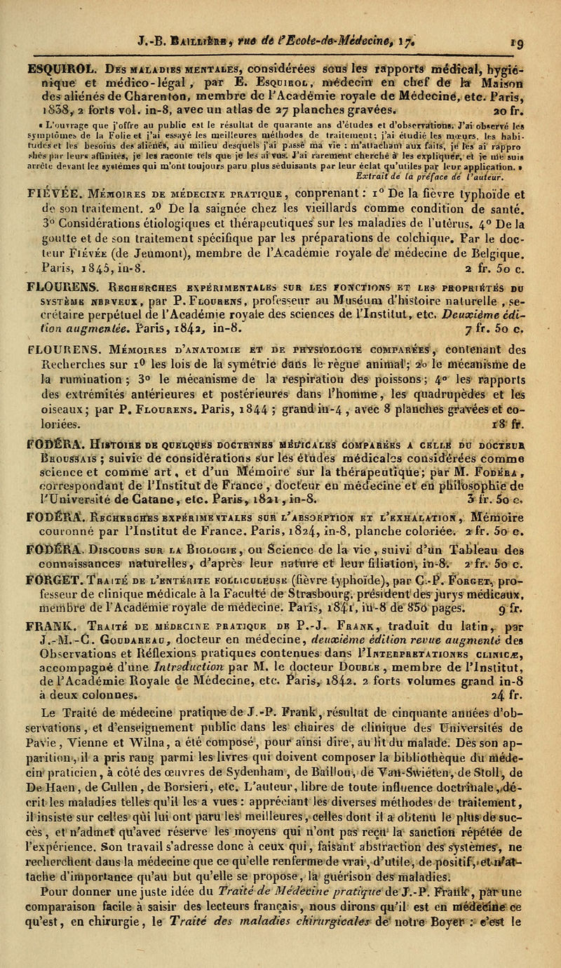 ESQUIROL. Des maladies mentales, considérées sous les rapports médical, hygié- nique et médico-légal, par E. Esqdibol, médecin en chef de ht Maison des aliénés de Charenlon, membre de l'Académie royale de Médecine, etc. Paris, i&38, 2 forts vol. in-8, avec un atlas de 27 planches gravées. 20 fr. • L'ouvrage que j'offre au public est le résultat de quarante ans d'études et d'observations; J'ai observé les symptômes, de la Folie et j'ai essayé les meilleures méthodes de traitement; j'ai étudié les mœurs, les habi- tudes et les besoins des aliénés, au milieu desquels j'ai passé ma vie : m'attachant aux fails, ji* les ai rappro s'hés par leurs affinités, je les raconte tels que je les ai Vus. J'ai rarement cherché à les expliquer, et je irifc suis arrête devant les systèmes qui m'ont toujours paru plus séduisants par leur éclat qu'utiles par leur application. > Extrait de la préface dé l'auteur. FIÉVEE. Mémoires de médecine rRATiQUE, conprenant : i° De la fièvre typhoïde et de son traitement. 20 De la saignée chez les vieillards comme condition de santé. 3° Considérations étiologiques et thérapeutiques sur les maladies de l'utérus. 40 De la goutte et de son traitement spécifique par les préparations de colchique. Par le doc- teur Fiévée (de Jeumont), membre de l'Académie royale de médecine de Belgique. Paris, 1845, in-8. 2 fr. 5o c. FLOURENS. Recherches expérimentales sor les fonctions et les propriétés do système nbbveux, par P.Flourens, professeur au Muséum d'histoire naturelle , se- crétaire perpétuel de l'Académie royale des sciences de l'Institut, etc. Deuxième édi- tion augmentée. Paris, x8^2, in-8. jù. 5o c. FLOURENS. Mémoires d'anatomie et de physiologie comparées, contenant des Recherches sur i° les lois de la symétrie dans le règne animal'; 2^ le mécanisme de la rumination ; 3° le mécanisme de la respiration des poissons ; 4° les- rapports des extrémités antérieures et postérieures dans l'homme, les quadrupèdes et les oiseaux; par P. Flourens. Paris, 1844 ; grand-iiï-4 , avec 8 planches gravées et co- loriées. 18 fr. FOBÉRA. Histoire db qoelqobs dogtrtnbs méi/icales comparées a celle do dôctboe Beoossais ; suivie de considérations sur les études médicales considérées comme science et comme art, et d'un Mémoire sur la thérapeutique; par M. Fodéra , correspondant de l'Institut de France, docteur en médecine et en philosophiiede l'Université de Gatane, etc. Paris, 1821, in-8. 5 fr. 5o e, FODÉRA. Rbchebchbsbxpébimestales sor l'absorption et l'exhalation, Mémoire couronné par l'Institut de France. Paris, 1824, in-8, planche coloriée. 2 fr. 5o c. FODÊRA. Discoobs sor la Biologie, ou Science de la vie, suivi d'un Tableau des connaissances naturelles, d'après leur nature et leur filiation, in-8. 2-fr. 5o c. FORGET. Traité de l'entérite folmcoléosk (fièvre typhoïde), par C-P. Forget, pro- fesseur de clinique médicale à la Faculté de Strasbourg, président des jurys médicaux, membre de l'Académie royale de médecine. Paris, i84'i', in-8 dé 856 pages. 9 fr. FRANK. Traité de médecine pratique de P.-J. Frank, traduit du latin, par J.-M.-C. Goodareao, docteur en médecine, deuxième édition revue augmenté des Observations et Réflexions pratiques contenues dans riNTEiiPBETATiONEs clinicve, accompagné d'une Intraduction par M. le docteur Docble , membre de l'Institut, de l'Académie Royale de Médecine, etc. Paris,; 1842. 2 forts volumes grand in-8 à deux colonnes. 24 fr. Le Traité de médecine pratiqua de J.-P. Frank, résultat de cinquante années d'ob- servations , et d'enseignement public dans les chaires de clinique des Universités de Pavie , Vienne et Wilna, a été composé, pour ainsi dire, au lit du malade. Dès son ap- parition, il a pris rang parmi les livres qui doivent composer la bibliothèque du méde- cin praticien, à côté des œuvres de Sydenham, de Baillou, de Vail-Swiéten, de Stoll, de De Haen, de Cullen, de Borsieri, etc. L'auteur, libre de toute influence doctrinale ^dé- crit les maladies telles qu'il les a vues: appréciant les diverses méthodes de traitement, il insiste sur celles qui lui ont paru les meilleures, celles dont il a; obtenu le plus dé suc- cès , et n'admet qu'avec réserve les moyens qui n'ont pas reçrtJ la sanction répétée de l'expérience. Son travail s'adresse donc à ceux qui, faisant abstraction des systèmes, ne recherchent dans la médecine que ce qu'elle renferme de wai, d'utile, de positifyCtn'at- tache d'importance qu'au but qu'elle se propose, la guérison des maladies. Pour donner une juste idée du Traité de Médecine pratique de J.-P. Frank, par une comparaison facile à saisir des lecteurs français, nous dirons qu'il est en médecine ce qu'est, en ehirurgie, le Traité des maladies chirurgicales de notre Boyer- : e'est le