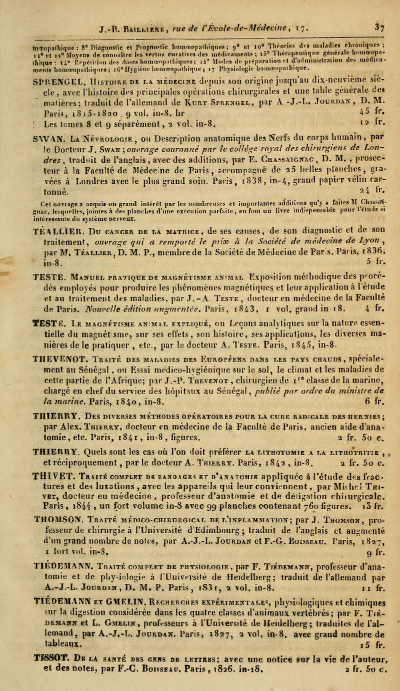 tnTopathique ; 8 Diagnostic el Prognostic liomrcopaihiques ; 9a et io° Théories des malades chronique» ; »»• et il* Moyens de connaître les vertu* curatives des uiédieamenls 5 »3° Thérapeutique générale honioeopa. thique-, t4» Répétition des doses homœop^thiques; i5° Modes de préparation et d'administration des médita- ments homœopalhiques; i6°Uygiéne hotnœopdthique ; 17 Physiologie houiœopathique. SPUENGEL. HrsTotREDE la médecine depuis son origine jusqu'au dix-neuvième siè- cle , avec l'histoire des principales opérations chirurgicales et une table générale des maijères; traduit de l'allemand de Kurt Sprengel, par A.-J.-L. Joup.dan , D. M. Paris, 181 5-i820. 9 vol. in-8. br 45 fr. Les tomes 8 et 9 séparément, 2 vol. in-8. !•<* »r« SWAN. LaNévrologie, ou Descriplion anatomique des Nerfs du corps bumain, par le Docteur J. Syvan ; ouvrage couronné par le collège royal des chirurgiens de Lon- dres , traduit de l'anglais, avec des additions, par E. Chassaignac, D. M. , prosec- teur à la Faculté de Médecine de Paris, r.erompngné de 25 belles planches, gra- vées à Londres avec le plus grand soin. Paris, i838, in-4, grand papier vélin car- tonné. 24 fr. Cet ouvrage a acqui» un grand intérêt par les nombreuses et importantes additions qu'y a faites M Chassât- gnac, lesquelles, jointes à des planches d'une exécution parfaite, en font un livre indispensable pour l'étude si intéressante du système nerveux. TÉ ALLIER. Du cancer de la matrice, de ses causes, de son diagnostic et de son traitement, ouvrage qui a remporté le pn'ne à la Société de médecine de Lyon , par M. Téallier, D. M. P., membre de la Société de Médecine de Paris. Paris, t836. in-8. 5 IV. TESTE. Manuel pratique de magnétisme animal Exposition mélbodique des procé- dés employés pour produire les pbénomènes magnétiques et leur application à l'élude et au traitement des maladies, par J.-A. Teste , docteur en médecine de la Faculté de Paris. Nouvelle édition augmentée. Paris, 1843, 1 vol. grand in 1 8. 4 f''« TESTE. Le magnétisme animât, expliqué, ou Leçons analytiques sur la nature essen- tielle du magnétsme, sur ses effets, son histoire, ses applications, les diverses ma- nières de le pratiquer , etc., par le docteur A. Teste. Paris, 1845, in-8. TIÏEVENOT. Traité des maladies des Européens dans les tays chauds, spéciale- ment au Sénégal, ou Essai médico-hvgiénique sur le sol, le climat et les maladies de cette partie de l'Afrique; par J.-P. Thevenot , chirurgien de i,c classe de la marine, chargé en ebef du service des hôpitaux au Sénégal, publié par ordre du ministre de la marine. Paris, 1840, in-8. 6 fr. TII1ERRY. Des diverses méthodes opératoires pour la cure radicale des hernies ; par Alex. Thierry, docteur en médecine de la Faculté de Paris, ancien aide d'ana- tomie,etc. Paris, 1841, in-8, figures. 2 fr. 5o c. THIERRY. Quels sont les cas où l'on doit préférer la lithotomie a la lithotritie , a et réciproquement, par le docteur A. Thierry. Paris, 1842 , in-8. 2 fr. 5o c. THI VET. Taure complet db bandages et b'anatomik appliquée à l'étude des frac- tures et de-» luxations , avec les appareils qui leur conviennent, par Miche! Thi- vbt, docteur en médecine, professeur d'anatomie et de déiigaiion chirurgicale. Paris, 1844 » un fort volume in-8 avec 99 planches contenant 760 figures. i3 fr. THOUISOIV. Traité médico-chirurgical de l'inflammation; par J. Thomson, pro- fesseur de chirurgie à l'Université d'Edimbourg; traduit de l'anglais et augmenté d'un grand nombre de notes, par A.-J.-L. Jourdan et F.-G. Boisseau. Paris, 1827, 1 tort vol. in-S. 9 fr. TIEDEMANN. Traité complet de physiologie , par F. Tiédemann, professeur d'ana- tomie et de physiologie à l'Université de Heidelberg; traduit de l'allemand par A.-J.-L. Jourdan, D. M. P. Paris, iS3r, 2 vol. in-8. 11 fr. TIÊDEMAÎVIV et GMELI1V. Recherches expérimentale*, physiologiques et chimiques sur la digestion considérée dans les quatre classes d'animaux vertébrés; par F. Tié- demakn et L. Gmelin , professeurs à l'Université de Heidelberg ; traduites de l'al- lemand, par A.-J.-L. Jourdan. Paris, 1827, 2 vol. in-8. avee grand nombre de tableaux. i5 fr. TISSOT. De la santé des gens de lettres; avec une ootiee sur la vie dfe l'auteur, et des notes, par F.-C. Boisseau. Paris, 1826. in-18. 2 fr. 5o c.