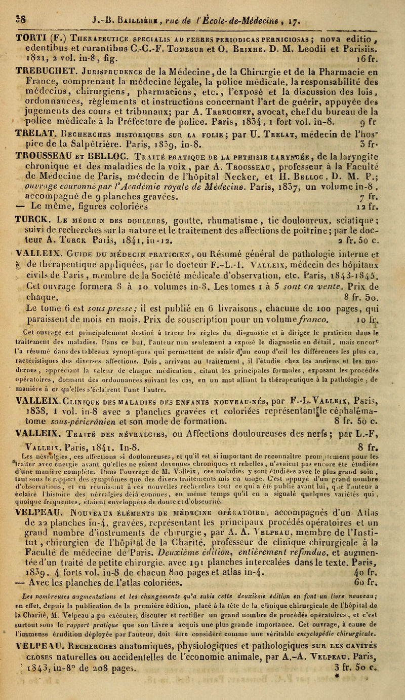 TORTI (F.) Therapeutice specialis ad febres pebiodicasperniciosas ; nova editio , edentibus et curantibus C.-C.-F. Tombbur et O. Brixhe. D. M. Leodii et Parisiis. 1821, 2 vol. in-8, fîg. i6fr. TREBUCIIET. Jurisprudence de la Médecine, de la Chirurgie et de la Pharmacie en France, comprenant la médecine légale, la police médicale, Ja responsabilité des médecins, chirurgiens, pharmaciens, etc., l'exposé et la discussion des lois, ordonnances, règlements et instructions concernant l'art de guérir, appuyée des jugements des cours et tribunaux; par A. Trebuchet, avocat, chef du bureau de la police médicale à la Préfecture de police. Paris, i834, 1 fort vol. in-8. 9 fr TRELAT. Recherches historiques sur la folie; par U. Ïrelat, médecin de l'hos pice de la Salpètrière. Paris, 1839, in-8. 3 fr* TROUSSEAU bt BELLOC. Traité pratique de la phthisie laryngée, de la laryngite chronique et des maladies de la voix , par À. Trousseau, professeur à la Faculté de Médecine de Paris, médecin de l'hôpital Necker, et H. Belloc , D. M. P.; ouvrage couronné par l'Académie royale de Médecine. Paris, 1837, un volume in-8 , accompagné de 9 planches gravées. 7 fr. — Le même, figures coloriées 13 fr. TURCK. Lb médecn dbs douleurs, goutte, rhumatisme, tic douloureux, sciatique; suivi de recherches sur la nature et le traitement des affections de poitrine ; par le doc- teur A. Turck Paris, iS^i, in-12. 2 fr. 5o c. VALLEIX. Guide nu médecin praticien, ou Présumé général de pathologie interne et & de thérapeutique appliquées, par le docteur F.-L.-I. Valleix, médecin des hôpitaux . civils de Paris, membre de la Société médicale d'observation, etc. Paris, 1843-1845. Cet ouvrage formera 8 à 10 volumes in-8. Les tomes 1 à 5 sont en vente. Prix de chaque. 8 fr. 5o. Le tome 6 est sous presse ; il est publié en 6 livraisons, chacune de 100 pages, qui paraissent de mois en mois. Prix de souscription pour un volume franco. 10 lï. Cet ouvrage e;t principalement destiné à tracer tes règles du diagnostic et à diriger le praticien dans le Irai le ment des maladies. Dans ce but, l'auteur non seulement a expose le diagnostic en détail, mais encor l'a résumé dans des tableaux synoptiques qui permettent de saisir djun coup d'ceil les différences les plus ca. raclérisliques dus diverses affections. Tuis , arrivant au traitement, il l'étudié cbez le» anciens et les mo- dernes, appréciant la valeur de chaque médication, citant les principales formules , exposant les procédés opératoires, donnant des ordonnances ouivant les cas, en un mot alliant la thérapeutique à la pathologie , de manière à ce qu'elles s'éclairent l'une l'autre. VALLEIX.Clinique desmaladies des enfants nouvbau-nés, par F.-L.Vàllbix, Paris, )838, i vol. in-8 avec 2 planches gravées et coloriées représentant|le céphaléma- iome sous-péricrânien et son mode de formation. 8 fr. 56 c. VALLEIX. Traits des névralgies, ou Affections douloureuses des nerfs ; par L.-F, Valleix. Paris, i84i. In-S. 8 fr. Les némi'gies, ces affections si douloureuses, et qu'il est si important de reconnaître promplement pour les traiter avec énergie avant qu'elles ne soient devenues chroniques et rebelles, n'avaient pas encore été étudiées d'une manière complète. Dans l'ouvrage de M. Valleix, ces maladies y sont étudiées avec le plus grand soin , tant sous le rapport dos symptômes que des divers traitements mis en usage. C'est appuyé d'un grand nombre d'observations, et en réunissant à ces nouvelles recherche» tout ce qui a été publié avant lui, q.ie l'auteur a éclairé l'histoire des névralgies dèià connues, en même temps qu'il en a signalé quelques variétés qui, quoique fréquentes, étaient enveloppées de doute et d'obscurité. VELPEAU. Nouveaux éléments de médbcine opératoire, accompagnés d'un Atlas de 22 planches in-4, gravées, représentant les principaux procédés opératoires et un grand nombre d'instruments de chirurgie, par A. A. Telpeau, membre de l'Insti- tut , chirurgien de l'hôpital de la Charité, professeur de clinique chirurgicale à la Faculté de médecine de Paris. Deuxième édition, entièrement refondue, et augmen- tée d'un traité de petite chirurgie, avec 191 planches intercalées dans le texte. Paris, 1839, 4 forts vol. in-8 de chacun 800 pages et atlas in-4. 4o fr. — Avec les planches de l'atlas coloriées. 60 fr. Les nombreuses augmentations et les changements qu'a subis cette deuxième édition en font un livre nouveau; en elïet, depuis la publication de la première édition, placé à la tête de la clinique chirurgicale de l'hôpital de la Charité, M. Velpeau a pu exécuter, discuter et rectifier un grand nombre de procédés opératoires , et c'est surtout sous le rapport pratique que son Livre a acquis une plus grande importance. Cet ouvrage, à cause de l'immense érudition déployée par l'auteur, doit être considéré comme une véritable encyclopédie chirurgicale. VELPEYU. Recherches anatomiques, physiologiques et pathologiques sur les cavités closes naturelles ou accidentelles de l'économie animale, par A.-A. Velpeau. Paris,