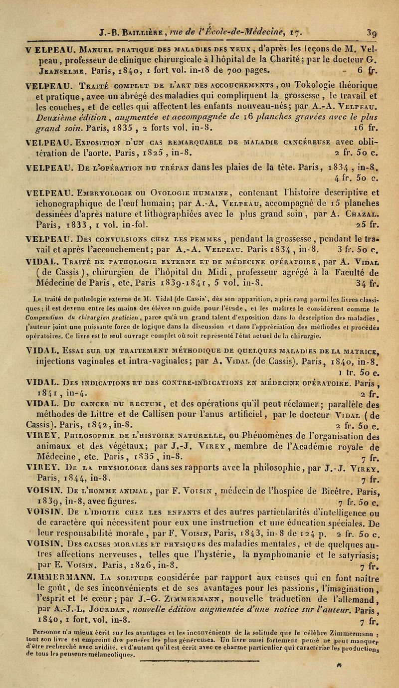 Y ELPEAU. Manuel pratique des maladies des yeux , d'après les leçons de M. Vel- peau, professeur de clinique chirurgicale à l'hôpital de la Charité; par le docteur G. Jeanselmk. Paris, 1840, 1 fort vol. in-18 de 700 pages. - 6 f/. VELPEAU. Traité complet de d'art des accouchements , ou Tokologie théorique et pratique, avec un abrégé des maladies qui compliquent la grossesse , le travail et les couches, et de celles qui affectent les enfants nouveau-nés; par A.-A. Velteau. Deuxième édition , augmentée et accompagnée de 16 planches gravées avec le plus grand soin. Paris, i835 , 2 forts vol. in-8. 16 fr. VELPEAU. Exposition d'un cas remarquable de maladie cancéreuse avec obli- tération de l'aorte. Paris, 1825 , in-8. 2 fr, 5o c VELPEAU. De l'-opération du trépan dans les plaies de la tète. Paris, 1834 > in-8. 4 fr. 5o c. VELPEAU. Embryologie ou Ovologie humaine, contenant l'histoire descriptive et ichonographique de l'œuf humain; par A.-A. Velpeau, accompagné de i5 planches dessinées d'après nature et lithographiées avec le plus grand soin , par A. Chazal. Paris, i833, 1 vol. in-fol. 25 fr. VELPEAU. Des convulsions chez les femmes , pendant la grossesse , pendant le tra- vail et après l'accouchement; par A.-A. Velpeau. Paris 1834 , in-8. 3 IV. 5o c. VIDAL. Traité de pathologie externe et de médecine opératoire , par A. Vidal ( de Cassis ), chirurgien de l'hôpital du Midi, professeur agrégé à la Faculté de Médecine de Paris, etc. Paris 1839-1841, 5 vol. in-8. 34 fr. Le traité de pathologie externe de M. Vidal (de Casais', dès son apparition, a pris rang parmi les livres classi- ques ; it est devenu entre les mains des élèves un guide pour l'élude, et les maîtres le considèrent comme le Compendlum du chirurgien praticien , parce qu'à un grand talent d'exposition dans la description des maladies , l'auteur joint une puissante force de logique dans la discussion cl dans l'appréciation des méthodes et procédés opératoires. Ce. livre est le seul ouvrage complet où soit représenté l'état acluel de la chirurgie. VIDAL. Essai sur un traitement méthodique de quelques maladies delà matrice, injections vaginales et iritra-vaginales; par A. Vjdal (de Cassis). Paris, 1840, in-8. 1 tr. 5o c. VIDAL. Des indications et des contre-indications en médecine opératoire. Paris 1841, in-4. 2 fr. VIDAL. Du cancer du rectum, et des opérations qu'il peut réclamer ; parallèle des méthodes de Littre et de Callisen pour l'anus artificiel, par le docteur Vidal ( de Cassis). Paris, 1842, in-8. 2 fr. 50 Ct VIREY. Philosophie de l'histoire naturelle, ou Phénomènes de l'organisation des animaux et des végétaux; par J.-J. Virey , membre de l'Académie royale de Médecine, etc. Paris, iS35, in-8. 7 fr. VIREY. De la physiologie dans ses rapports avec la philosophie, par J.-J. Virey. Paris, 1S44, in-8. 7 fr' VOISIN. De l'homme animal, par F. Voisin , médecin de l'hospice de Bicêtre. Paris, 1839, in-8, avec figures. 7 fr. 5o c. VOISIN. De l'idiotie chez les enfants et des autres particularités d'intelligence ou de caractère qui nécessitent pour eux une instruction et une éducation spéciales. De leur responsabilité morale , par F. Voisin, Paris, 1843, in-8 de 124 p. 2 fr. 5o c. VOISIN. Des causes morales et physiques des maladies mentales, et de quelques au- tres affections nerveuses, telles que l'hystérie, la nymphomanie et le satyriasis; par E. Voisin. Paris, 1826, in-8. 7 fr. ZIMîiERMANN. La solitude considérée par rapport aux causes qui en font naître le goût, de ses inconvénients et de ses avantages pour les passions, l'imagination, l'esprit et le cœur ; par J.-G. Zimmermann, nouvelle traduction de l'allemand, par A.-J.-L. Jourdan, nouvelle édition augmentée d'une notice sur l'auteur. Paris 1840, 1 fort.vol. in-8. 7 fr. Personne n'a mieux écrit sur les avantages et les inconvénients de la solitude que le célèbre Zimmermann : tout son livre est empreint des pensées les plus généreuses. Un livre aussi fortement pensé ne peu( manque^ d'être recherché avec avidité, et d'autant qu'il est écrit avec ce charme particulier qui caractérise le» productions de tous les penseurs mélancoliques. ''' ~~ «