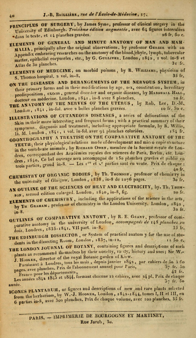 PRINCIPLES OF SURGERY, by James Syine, professor of clinical sorgery in llie ttïiivcrsity of Edinbiirgh. Troisième édition augmentée, avec 64 figures intercalées • dans le texte, et 14 planches gravées. 26 fr. 5o c. ELEMENTS OF GENERAL AND MINUTE ANATOMY OF MAN AND MAM MALI A. principally after the original observations, by professor Gerber wilh an Anpendix embracing researches on theanatomy of theblood,jcbyle, lymph, tnbercnlar malter, epithelial corpuscles , ete., by G. Gulliver. London, 1842 , 1 vol. in-S et Atlas de 3o planches. 3 r fr. rTEMENTS OF MEDECINE, on morbid poisons, by R. Williams, physician of S. Thomas hospilal. 2 vol. in-S. 35 fr. on Vue diseases and dérangements ôf tue nervous System, in il eir pwmary forms and in «hoir modifications by âge, sex, constitution, hereditary redisnosilion , exccss , gênerai disordor and organic diseases, by Marshall Hall, docteur en médecine. London, 1S41 , in-8 avec 8 planches. 20 fr. THE ANATOMY OF THE NERVF.S OF THE UTERUS, by Rob. Lee, D.-M.. London 1841 , in-fol. avec 2 belles planches gravées. 10 fr. 5o c. TTILSTRVTIONS OF CLTANEOUS DISEASES, a séries of delineations of the „,• -n luejr more interesting and fréquent forms ; wiih a practical summary of iheir mptoms. diagnosis and treatment, ineluding appropriate formula?, by R. Wjljis, li \1 london 1841, 1 vol. in-fol. avec 94 planches coloriées. i54 fr. ODONTHOGRAPHY A TREATISE ON THE COMPARATIVE ANATOMY OFTIII- TEETH- their physiological relations mode ofdevelopment and micio copie s! inclure in the veVtcbiale animais , by Richard Owen, membre de la Société n.ya'e de Lon- dres correspondant des Académies royales des sciences de Paris. Berlin, etc. Lon- 1 ' iSfo Ce bel ouvrage sera accompagné de 1 5o planches gravées ei publié en •fjoarties (rrand in-8. — Les i'e et *e parties sont en vente. Prix de chaque : 40 fr. CKEMISTRY'OF ORGVN1C BODIES, by Th. Thomsow , professor of chemisiry in the uuivtrsUy of Glasgow. London , i838 , in-8 de 1076 pages. 3o fr. AN OUTLINE OF THE SCIENCES OF HEAT AND ELECTRIC1TY, by. Th. Tuom- ,nK second édition eularged. London, 1840 , in-S, fig. 20 fr. CEMENTS 0F CUEMSSTRY , including the applications of the science in the arts, bvTu Graham , professor of chemisiry in the London University. London, 1842, . o 3 a fr. by R. E. Grant, professor of com- iccompagnés de !$£ planches en bois. Lomires, 1U^-—»-- — 1-- - J '- - rniXBCRGH DISSECTÛR , or Rystern of practical anatom y for the use of stu- 1 £*> inlhedissectmg Ruom, London, i837, m-12. , , 5o c. figures and descriptions ofsuch ODTLINES OF COMPAnATIVE A^OMY , bj I „L I.o,h1,cs,xM5.I«4.. VU part. ,u-8. ee pi Friuio -)our les départements ' ,1 S' a lS'5 et i844' formant chacune 12 cahiers, avec 24 pi. Pris de cbaqi année. d- pï \i\TARLM or figures aud descriptions of new and rare plants sel.-cled I(fr » iKeherbariwn, by W.-J. Hooker. London, 1842-1844, tomes r, II et III, en a t' - in-8 avec 3 00 planches. Prix de chaque volume, avec 100 planches. 35 IV. t) 1)3.1 il*-* ill^ j * PARIS. — IMPRIMERIE DE BOURGOGNE ET MARTINET, Rue Jaco!), 3o.