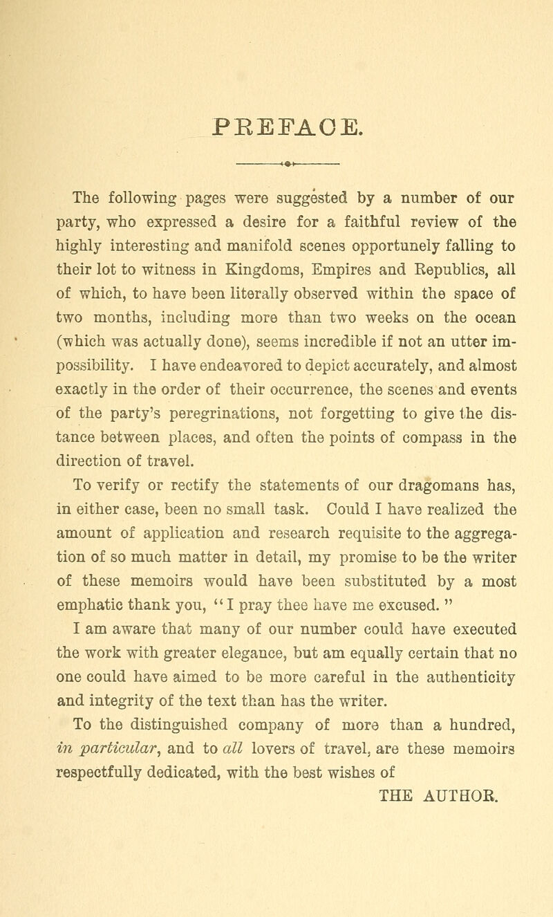 PBEFAOE. The following pages were suggested by a number of our party, who expressed a desire for a faithful review of the highly interesting and manifold scenes opportunely falling to their lot to witness in Kingdoms, Empires and Republics, all of which, to have been literally observed within the space of two months, including more than two weeks on the ocean (which was actually done), seems incredible if not an utter im- possibility. I have endeavored to depict accurately, and almost exactly in the order of their occurrence, the scenes and events of the party's peregrinations, not forgetting to give the dis- tance between places, and often the points of compass in the direction of travel. To verify or rectify the statements of our dragomans has, in either case, been no small task. Could I have realized the amount of application and research requisite to the aggrega- tion of so much matter in detail, my promise to be the writer of these memoirs would have been substituted by a most emphatic thank you,  I pray thee have me excused.  I am aware that many of our number could have executed the work with greater elegance, but am equally certain that no one could have aimed to be more careful in the authenticity and integrity of the text than has the writer. To the distinguished company of more than a hundred, in particular, and to all lovers of travel, are these memoirs respectfully dedicated, with the best wishes of THE AUTHOR.