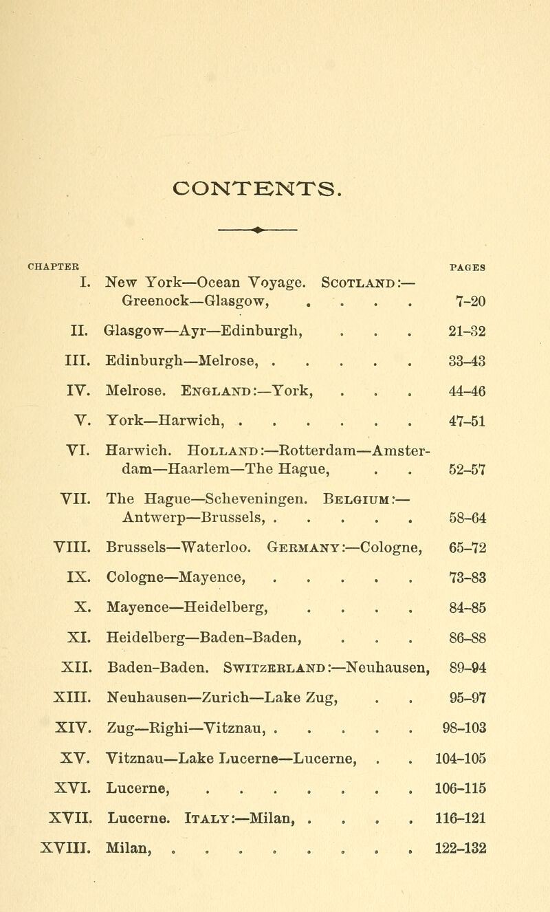 CONTENTS. CHAPTER PAGES I. New York—Ocean Voyage. Scotland:— Greenock—Glasgow, .... 7-20 II. Glasgow—Ayr—Edinburgh, . . . 21-32 III. Edinburgh—Melrose, 33-43 IV. Melrose. England :—York, . . . 44-46 V. York—Harwich, 47-51 VI. Harwich. Holland :—Rotterdam—Amster- dam—Haarlem—The Hague, . . 52-57 VII. The Hague—Scheveningen. Belgium:— Antwerp—Brussels, 58-64 VIII. Brussels—Waterloo. Germany:—Cologne, 65-72 IX. Cologne—Mayence, 73-83 X. Mayence—Heidelberg, .... 84-85 XI. Heidelberg—Baden-Baden, . . . 86-88 XII. Baden-Baden. Switzerland:—Neuhausen, 89-94 XIII. Neuhausen—Zurich—Lake Zug, . . 95-97 XIV. Zug—Righi—Vitznau, 98-103 XV. Vitznau—Lake Lucerne—Lucerne, . . 104-105 XVI. Lucerne, . 106-115 XVII. Lucerne. Italy:—Milan, .... 116-121 XVIII. Milan, ........ 122-132