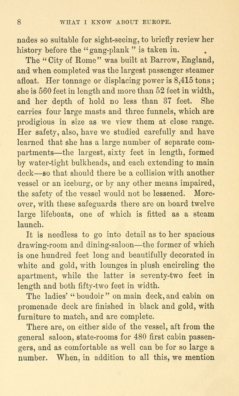 nades so suitable for sight-seeing, to briefly review her history before the  gang-plank  is taken in. The  City of Rome was built at Barrow, England, and when completed was the largest passenger steamer afloat. Her tonnage or displacing power is 8,415 tons; she is 560 feet in length and more than 52 feet in width, and her depth of hold no less than 37 feet. She carries four large masts and three funnels, which are prodigious in size as we view them at close range. Her safety, also, have we studied carefully and have learned that she has a large number of separate com- partments—the largest, sixty feet in length, formed by water-tight bulkheads, and each extending to main deck—so that should there be a collision with another vessel or an iceburg, or by any other means impaired, the safety of the vessel would not be lessened. More- over, with these safeguards there are on board twelve large lifeboats, one of which is fitted as a steam launch. It is needless to go into detail as to her spacious drawing-room and dining-saloon—the former of which is one hundred feet long and beautifully decorated in white and gold, with lounges in plush encircling the apartment, while the latter is seventy-two feet in length and both fifty-two feet in width. The ladies'  boudoir  on main deck, and cabin on promenade deck are finished in black and gold, with furniture to match, and are complete. There are, on either side of the vessel, aft from the general saloon, state-rooms for 480 first cabin passen- gers, and as comfortable as well can be for so large a number. When, in addition to all this, we mention