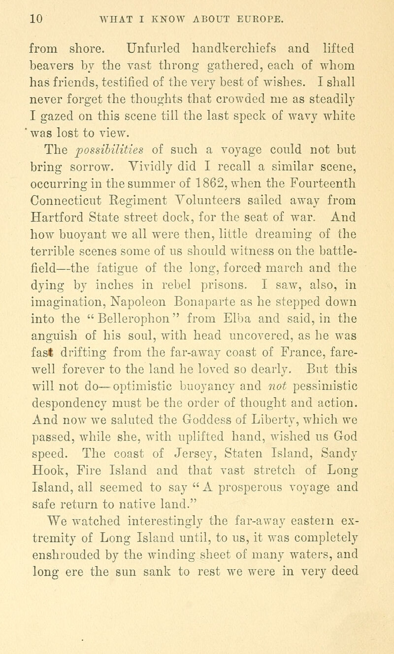 from shore. Unfurled handkerchiefs and lifted beavers by the vast throng gathered, each of whom has friends, testified of the very best of wishes. I shall never forget the thoughts that crowded me as steadily I gazed on this scene till the last speck of wavy white was lost to view. The possibilities of such a voyage could not but bring sorrow. Vividly did I recall a similar scene, occurring in the summer of 1862, when the Fourteenth Connecticut Regiment Volunteers sailed away from Hartford State street dock, for the seat of war. And how buoyant we all were then, little dreaming of the terrible scenes some of us should witness on the battle- field—the fatigue of the long, forced march and the dying by inches in rebel prisons. I saw, also, in imagination, Napoleon Bonaparte as he stepped down into the  Bellerophon from Elba and said, in the anguish of his soul, with head uncovered, as he was fast drifting from the far-away coast of France, fare- well forever to the land he loved so dearly. But this will not do— optimistic buoyancy and not pessimistic despondency must be the order of thought and action. And now we saluted the Goddess of Liberty, which we passed, while she, with uplifted hand, wished us God speed. The coast of Jersey, Staten Island, Sandy Hook, Fire Island and that vast stretch of Long Island, all seemed to say  A prosperous voyage and safe return to native land. We watched interestingly the far-away eastern ex- tremity of Long Island until, to us, it was completely enshrouded by the winding sheet of many waters, and long ere the sun sank to rest we were in very deed