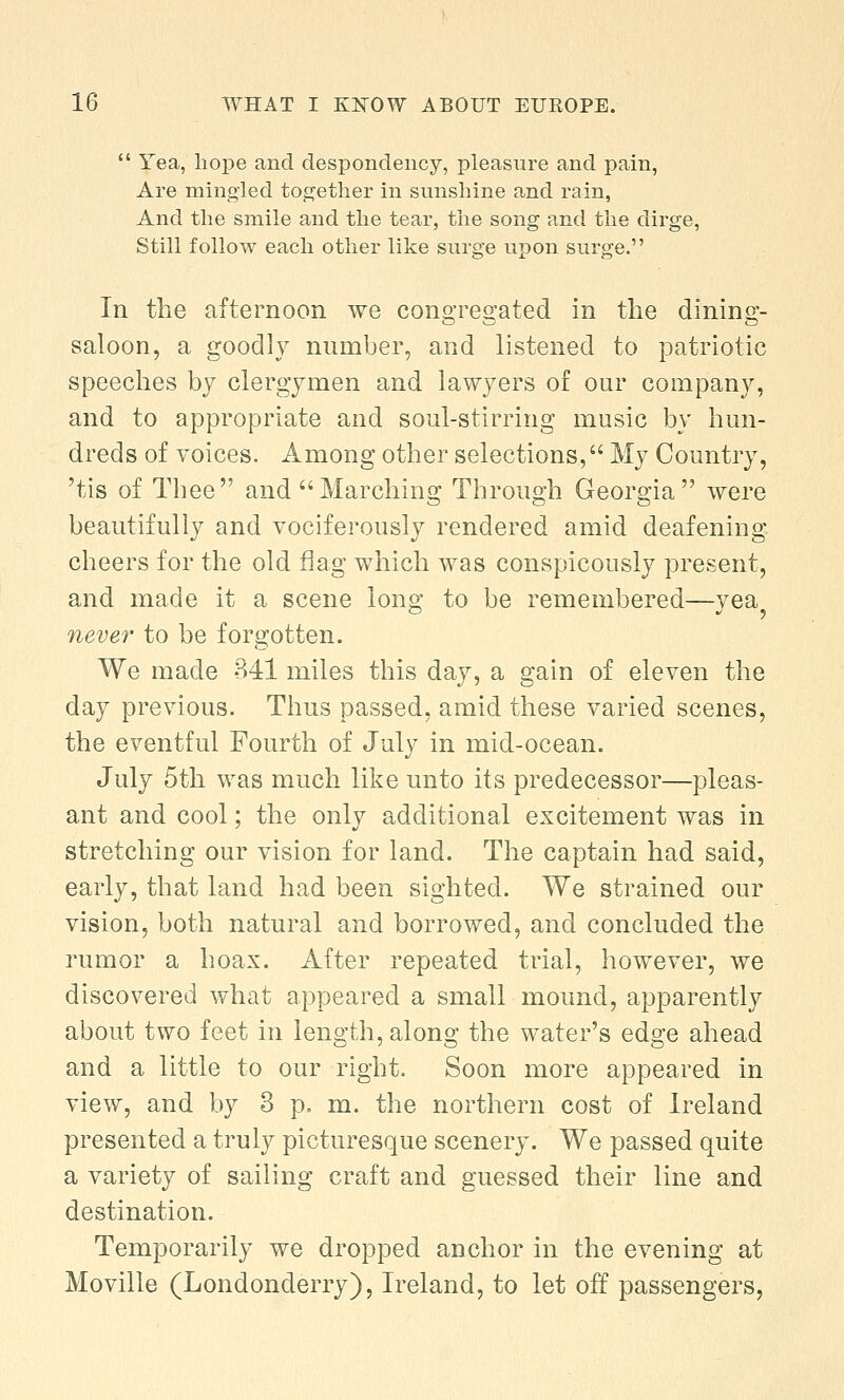  Yea, hope and despondency, pleasure and pain, Are mingled together in sunshine and rain, And the smile and the tear, the song and the dirge, Still follow each other like surge upon surge. In the afternoon we congregated in the dining- saloon, a goodly number, and listened to patriotic speeches by clergymen and lawyers of our company, and to appropriate and soul-stirring music by hun- dreds of voices. Among other selections, My Country, 'tis of Thee and Marching Through Georgia were beautifully and vociferously rendered amid deafening cheers for the old flag which was conspicously present, and made it a scene long to be remembered—vea never to be forgotten. We made 341 miles this day, a gain of eleven the day previous. Thus passed, amid these varied scenes, the eventful Fourth of July in mid-ocean. July 5th was much like unto its predecessor—pleas- ant and cool; the only additional excitement was in stretching our vision for land. The captain had said, early, that land had been sighted. We strained our vision, both natural and borrowed, and concluded the rumor a hoax. After repeated trial, however, we discovered what appeared a small mound, apparently about two feet in length, along the water's edge ahead and a little to our right. Soon more appeared in view, and by 3 p. m. the northern cost of Ireland presented a truly picturesque scenery. We passed quite a variety of sailing craft and guessed their line and destination. Temporarily we dropped anchor in the evening at Moville (Londonderry), Ireland, to let off passengers,