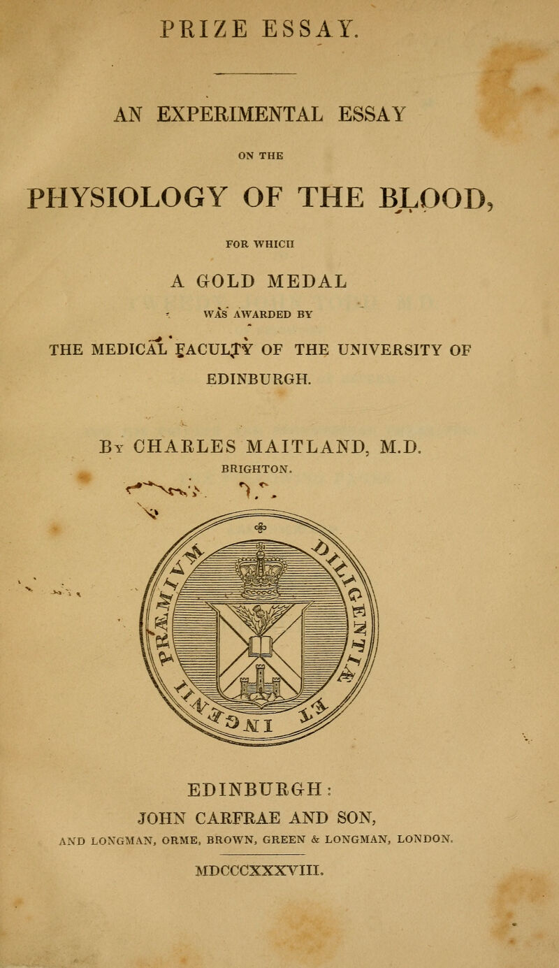 AN EXPERIMENTAL ESSAY ON THE PHYSIOLOGY OF THE BLOOD, FOR WHICH A GOLD MEDAL WAS AWARDED BY THE MEDICAL JACULJY OF THE UNIVERSITY OF EDINBURGH. By CHARLES MAITLAND, M.D. BRIGHTON. EDINBURGH: JOHN CARFRAE AND SON, AND LONGMAN, ORME, BROWN, GREEN & LONGMAN, LONDON. MDCCCXXXVIIL