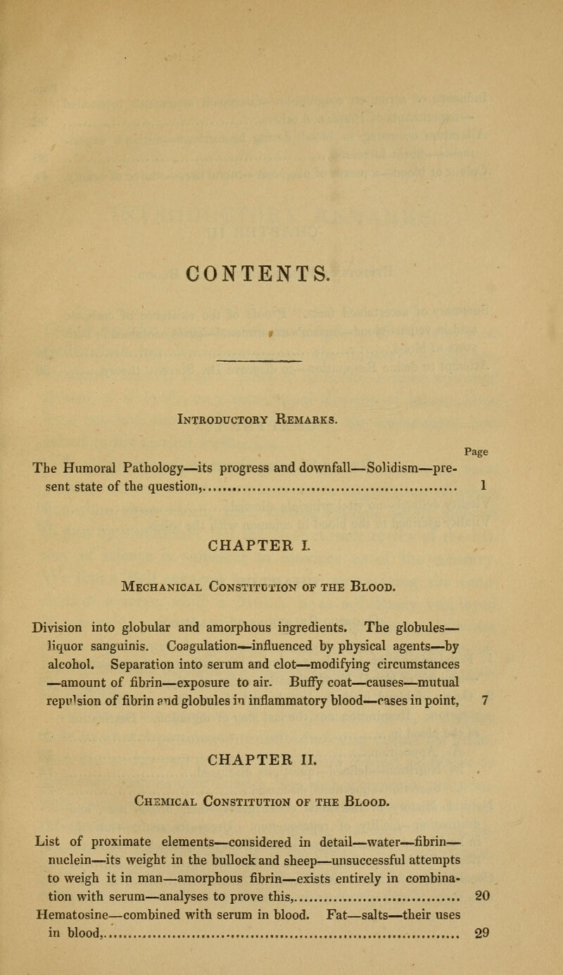 CONTENTS. Introductory Remarks. Page The Humoral Pathology—its progress and downfall—Solidism—pre- sent state of the question, 1 CHAPTER I. Mechanical Constitdtion of the Blood. Division into globular and amorphous ingredients. The globules— liquor sanguinis. Coagulation—influenced by physical agents—by alcohol. Separation into serum and clot—modifying circumstances —amount of fibrin—exposure to air. Buffy coat—causes—mutual repulsion of fibrin pnd globules in inflammatory blood—cases in point, 7 CHAPTER n. Chemical Constitution of the Blood. List of proximate elements—considered in detail—water—fibrin— nuclein—its weight in the bullock and sheep—unsuccessful attempts to weigh it in man—amorphous fibrin—exists entirely in combina- tion with serum—analyses to prove this, 20 Hematosine—combined with serum in blood. Fat—salts—their uses in blood, 29