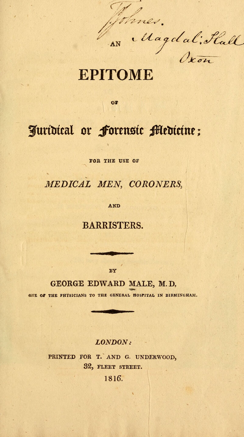 7/ •AN ^ i^^fc/c.I:Jci^£C L-Jccfi^ EPITOME or 3urtUtcal or J^orenstc jiWeUictne; FOR THE USE Or MEDICAL MEN, CORONERS, AND BARRISTERS. BY GEORGE EDWARD MALE, M.D, «NE or THE PHYSICIANS TO THE GENERAL HOSriTAIi IN BIRMINGHAM. LONDON: PRINTED FOR T. AND G. UNDERWOOD, 82, FLEET STREET. 1816. \