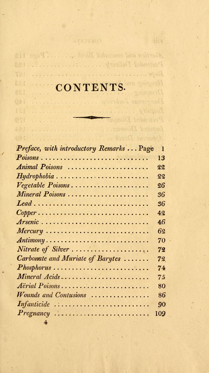 CONTENTS. Preface^ with introductory Remarks ... Page 1 Poisons 13 Animal Poisons 22 Hydrophobia 22 Vegetable Poisons 26 Mineral Poisons 36 Lead 56 Copper...... 42 Arsenic 46 Mercury 62 Antimony 70 Nitrate of Silver 72 Carbonate and Muriate of Barytes 72, Phosphorus 74 Mineral Acids ^ 75 Aerial Poiso?2s., 80 Wounds and Contusions 86 Infanticide 90 Pregnancy , 109 4
