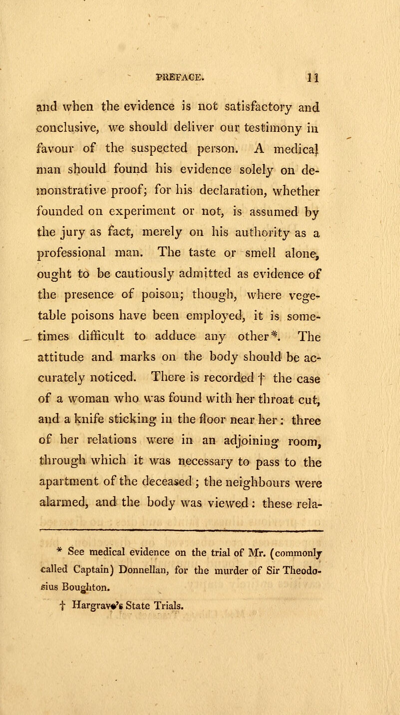 JaEFACE. 1 i and when the evidence is not satisfactory and conclusive, we should deliver our testimony in favour of the suspected person. A medica} man should found his evidence solely on de- monstrative proof; for his declaration, whether founded on experiment or not, is assumed by the jury as fact, merely on his authority as a professional man. The taste or smell alone, ought to be cautiously admitted as evidence of the presence of poison; though, where vege^ table poisons have been employed, it is some- times difficult to adduce anv other ^. The attitude and marks on the body should be ac- curately noticed. There is recorded f the case of a woman who was found with her throat cut, and a knife sticking in the floor near her: three of her relations were in an adjoining room, through which it was necessary to pass to the apartment of the deceased ; the neighbours were alarmed, and the body was viewed: these rela- * See medical evidence on the trial of Mr. (commonly called Captain) Donnellan, for the murder of Sir Theodo- sius Bougliton. t Hargrav*** State Trials.