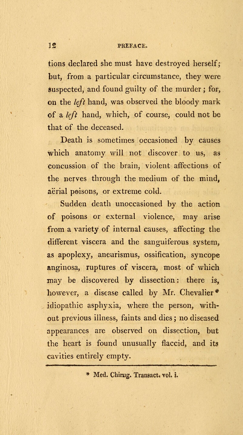 tions declared she must have destroyed herself; but, from a particular circumstance, they were suspected, and found guilty of the murder; for, on the left hand, was observed the bloody mark of a left hand, which, of course, could not be that of the deceased. Death is sometimes occasioned by causes which anatomy will not discover to us, as concussion of the brain, violent affections of the nerves through the medium of the mind, aerial poisons, or extreme cold. Sudden death unoccasioned by the action of poisons or external violence, may arise from a variety of internal causes, affecting the different viscera and the sanguiferous system, as apoplexy, aneurismus, ossification, syncope anginosa, ruptures of viscera, most of which may be discovered by dissection: there is, however, a disease called by Mr. Chevalier* idiopathic asphyxia, Avhere the person, with- out previous illness, faints and dies; no diseased appearances are observed on dissection, but the heart is found unusually flaccid, and its cavities entirely empty. * Med. Chirug. Transact, vol. i.