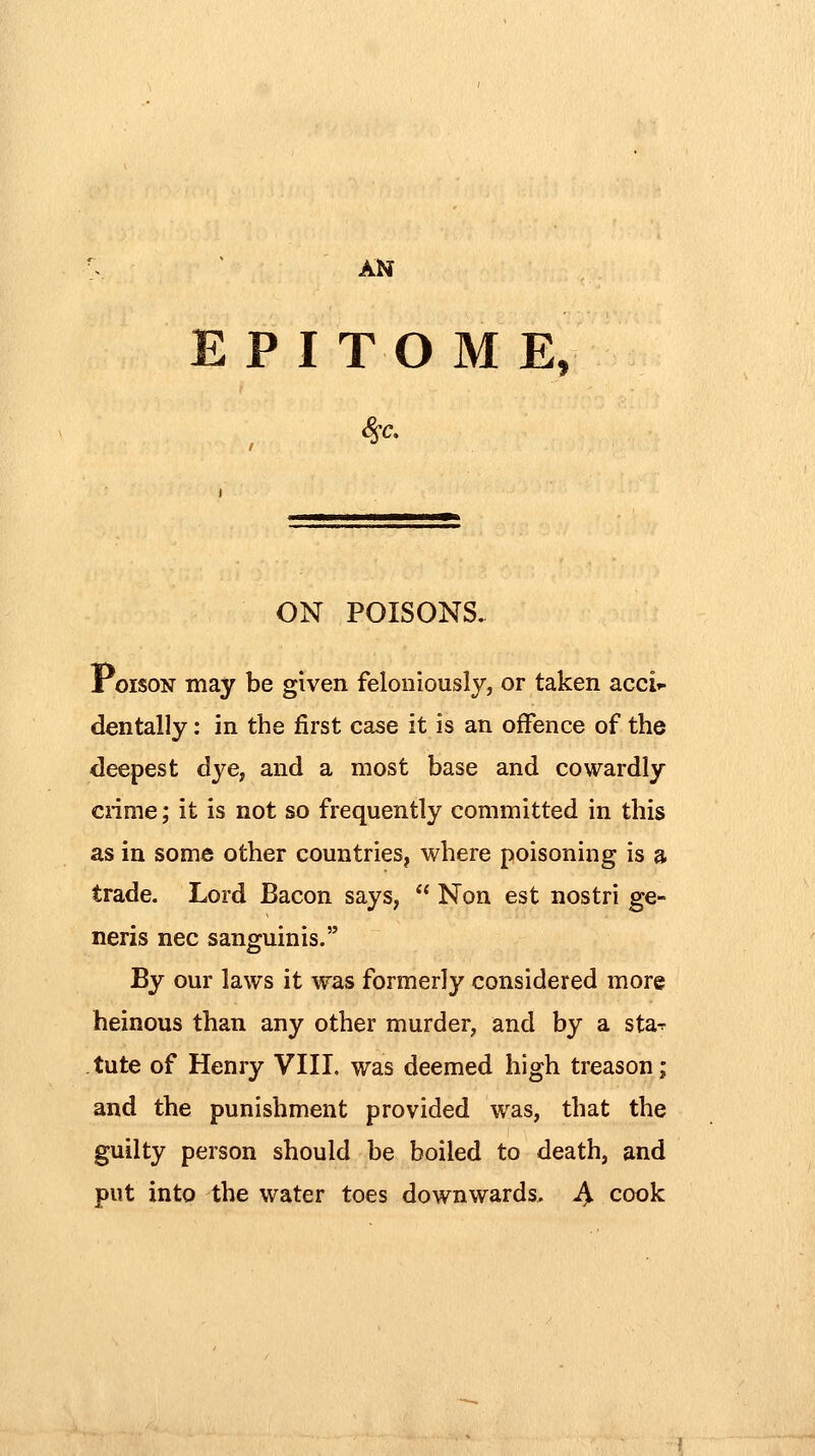 AN EPITOME, ON POISONS. Poison may be given feloniously, or taken acci'- dentally: in the first case it is an offence of the deepest dye, and a most base and cowardly cnme; it is not so frequently committed in this as in some other countries, where poisoning is a trade. Lord Bacon says,  Non est nostri ge- neris nee sangumis. By our laws it was formerly considered more heinous than any other murder, and by a sta^ tute of Henry VIII, was deemed high treason; and the punishment provided was, that the guilty person should be boiled to death, and