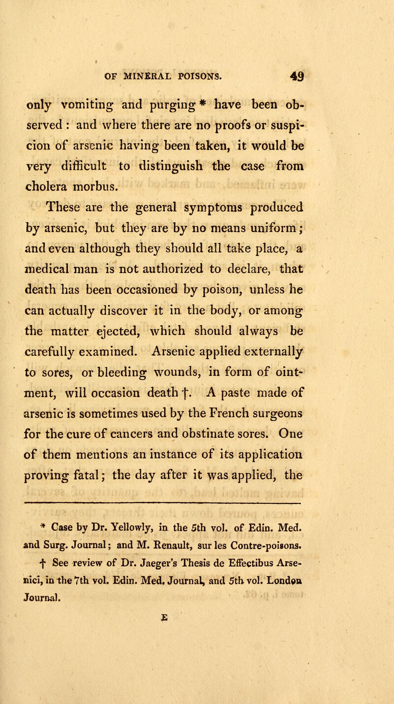 only vomiting and purging * have been ob- served : and where there are no proofs or suspi- cion of arsenic having been taken, it would be very difficult to distinguish the case from cholera morbus. These are the general symptoms produced by arsenic, but they are by no means uniform; and even although they should all take place, a medical man is not authorized to declare, that death has been occasioned by poison, unless he can actually discover it in the body, or among the matter ejected, which should always be carefully examined. Arsenic applied externally to sores, or bleeding wounds, in form of oint- ment, will occasion death f. A paste made of arsenic is sometimes used by the French surgeons for the cure of cancers and obstinate sores. One of them mentions an instance of its application proving fatal; the day after it was applied, the * Case by Dr. Yellowly, in the 5th vol. of Edin. Med. and Surg. Journal; and M. Renault, sur les Contre-poisons. f See review of Dr. Jaeger's Thesis de EfFectibus Arse- nici, in the 7th vol. Edin. Med. Journal, and 5th vol. London Journal.