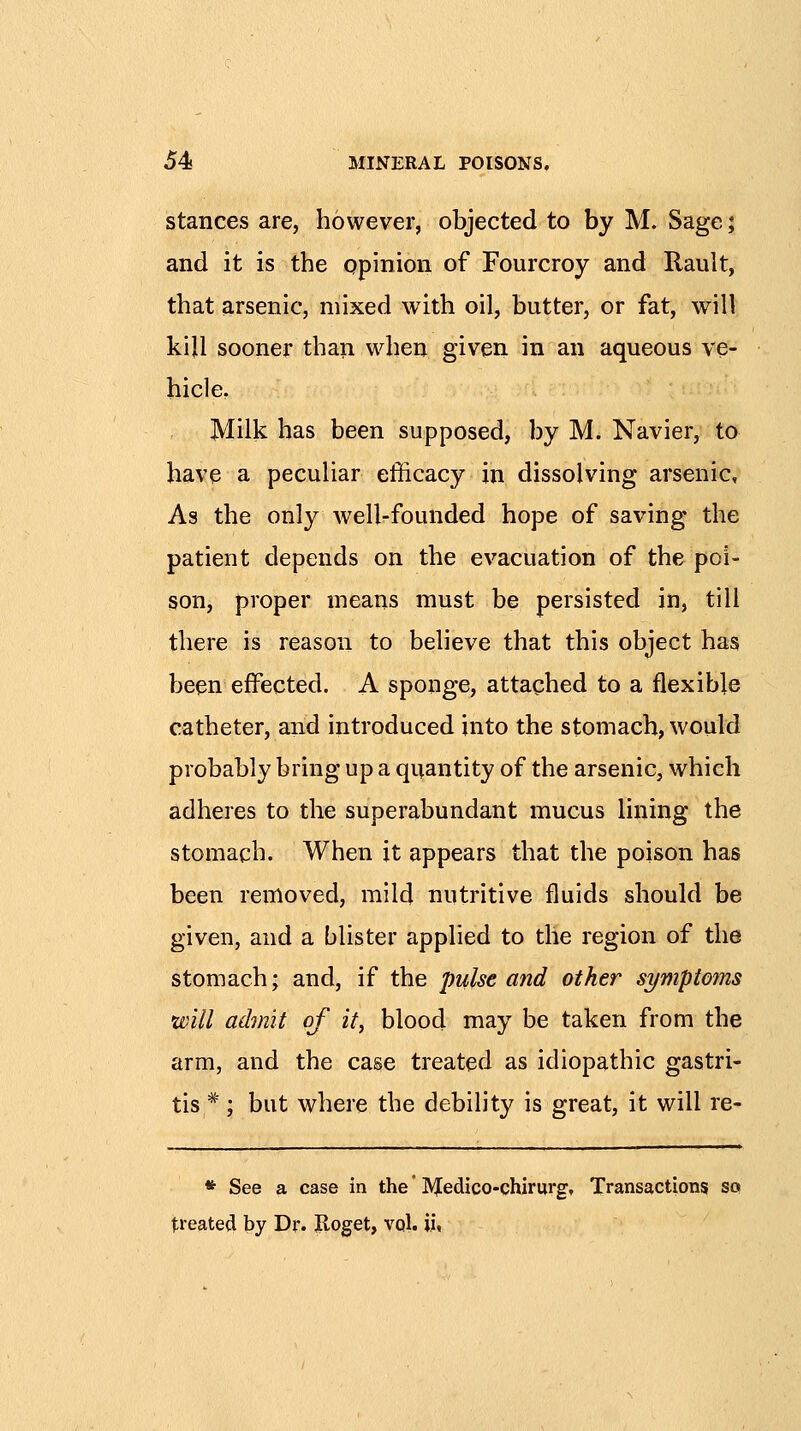 stances are, however, objected to by M. Sage; and it is the opinion of Fourcroy and Rault, that arsenic, mixed with oil, butter, or fat, will kill sooner than when given in an aqueous ve- hicle, Milk has been supposed, by M. Navier, to have a peculiar efficacy in dissolving arsenic. As the only well-founded hope of saving the patient depends on the evacuation of the poi- son, proper means must be persisted in, till there is reason to believe that this object has been effected. A sponge, attached to a flexible catheter, and introduced into the stomach, would probably bring up a quantity of the arsenic, which adheres to the superabundant mucus lining the stomach. When it appears that the poison has been removed, mild nutritive fluids should be given, and a blister applied to the region of the stomach; and, if the pulse and other symptoins will admit of it, blood may be taken from the arm, and the case treated as idiopathic gastri- tis ^'; but where the debility is great, it will re- * See a case in the * ]Vf edico-chirurg. Transactions sq treated by Dr. Jloget, vol. ii,