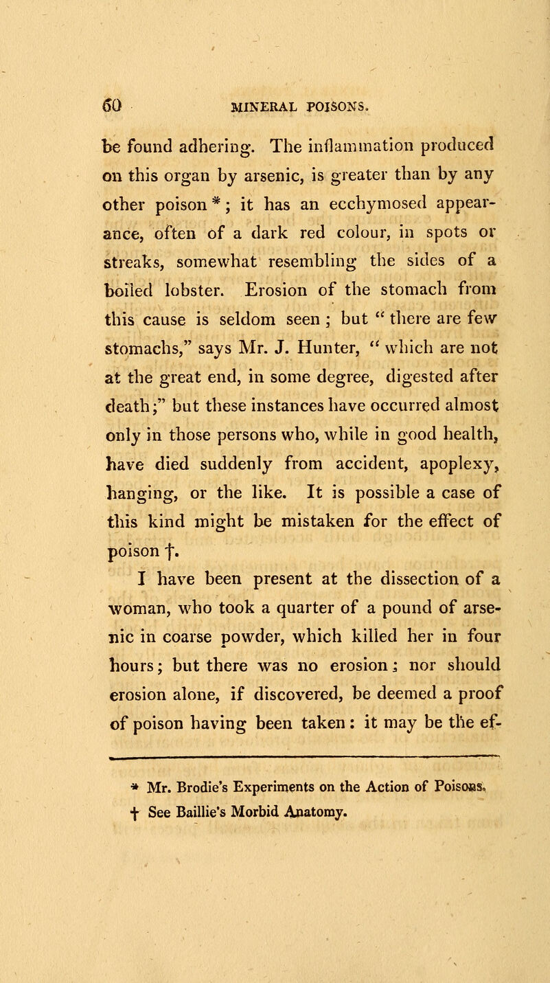 be found adhering. The mflammation produced on this organ by arsenic, is greater than by any other poison *; it has an ecchymosed appear- ance, often of a dark red colour, in spots or streaks, somewhat resembling the sides of a boiled lobster. Erosion of the stomach from this cause is seldom seen ; but  there are few stomachs, says Mr. J. Hunter, ** which are not at the great end, in some degree, digested after death; but these instances have occurred almost only in those persons who, while in good health, have died suddenly from accident, apoplexy, hanging, or the like. It is possible a case of this kind might be mistaken for the effect of poison f. I have been present at the dissection of a woman, w^ho took a quarter of a pound of arse- nic in coarse powder, which killed her in four hours; but there was no erosion; nor should erosion alone, if discovered, be deemed a proof of poison having been taken : it may be the ef- * Mr. Brodie's Experiments on the Action of PoisoBS, t See Baillie's Morbid Anatomy.