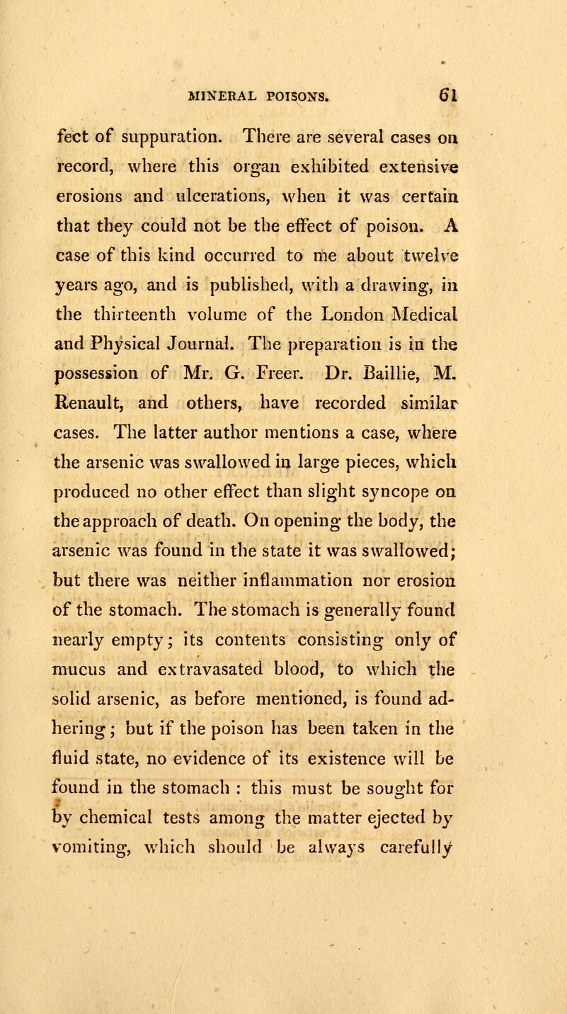 feet of suppuration. There are several cases on record, where this organ exhibited extensive erosions and ulcerations, when it was certain that they could not be the effect of poison. A case of this kind occurred to me about twelve years ago, and is published, with a drawing, in the thirteenth volume of the London Medical and Physical Journal. The preparation is in the possession of Mr. G. Freer. Dr. Baillie, M. Renault, and others, have recorded similar cases. The latter author mentions a case, where the arsenic was swallowed in large pieces, which produced no other effect than slight syncope on the approach of death. On opening the body, the arsenic was found in the state it was swallowed; but there was neither inflammation nor erosion of the stomach. Tlie stomach is g-enerallv found nearly empty; its contents consisting only of mucus and extravasated blood, to which the solid arsenic, as before mentioned, is found ad- hering ; but if the poison has been taken in the fluid state, no evidence of its existence will be found in the stomach : this must be sous^ht for by chemical tests among the matter ejected b}^ vomiting, which should be always carefully