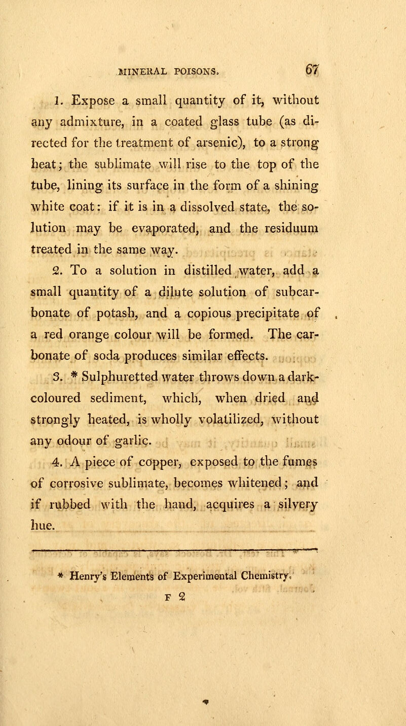 1. Expose a small quantity of it, without any admixture, in a coated glass tube (as di- rected for the treatment of arsenic), to a strong heat; the sublimate will rise to the top of the tube, lining its surface in the form of a shining white coat: if it is in a dissolved state, the s,q- Jution may be evaporated, and the residuum treated in the same way. 2. To a solution in distilled water, a,dd a small quantity of a dilute solution of subcar- bonate of potash, and a copious precipitate of a red orange colour will be formed. The car- bonate of soda produces similar effects. 3. * Sulphuretted water throws down, a dark- coloured sediment, which, when dried and strongly heated, is wholly volatilized, without any odour of garlig. 4. A piece of copper, exposed to the fumjes of corrosive sublimate, becomes whitened; ai>d if rubbed with the hand, acquires a silvery hue. * Henry's Elements of Experimental Chemistry, F 2