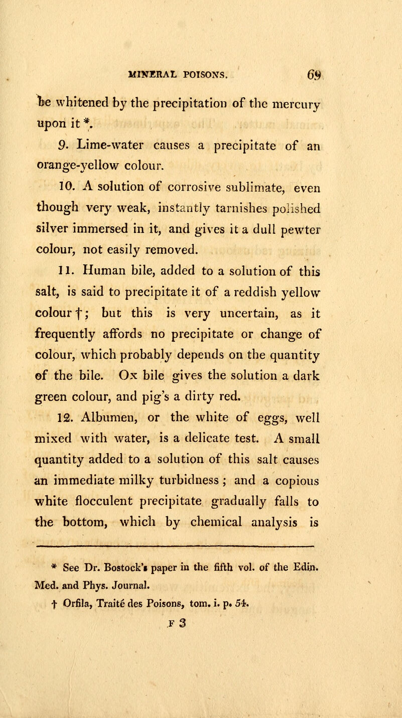 be whitened by the precipitation of tlie mercury upon it *. 9. Lime-water causes a precipitate of an orange-yellow colour. 10. A solution of corrosive sublimate, even though very weak, instantly tarnishes polished silver immersed in it, and gives it a dull pewter colour, not easily removed. n. Human bile, added to a solution of this salt, is said to precipitate it of a reddish yellow colour f; but this is very uncertain, as it frequently affords no precipitate or change of colour, which probably depends on the quantity of the bile. Ox bile gives the solution a dark green colour, and pig's a dirty red. 12. Albumen, or the white of eggs, well mixed with water, is a delicate test. A small quantity added to a solution of this salt causes an immediate milky turbidness ; and a copious white flocculent precipitate gradually falls to the bottom, which by chemical analysis is * See Dr. Bostock't paper in the fifth vol. of the Ediji. Med. and Phys. Journal. f Orfila, Traite des Poisons, torn. i. p» 5^. .f3