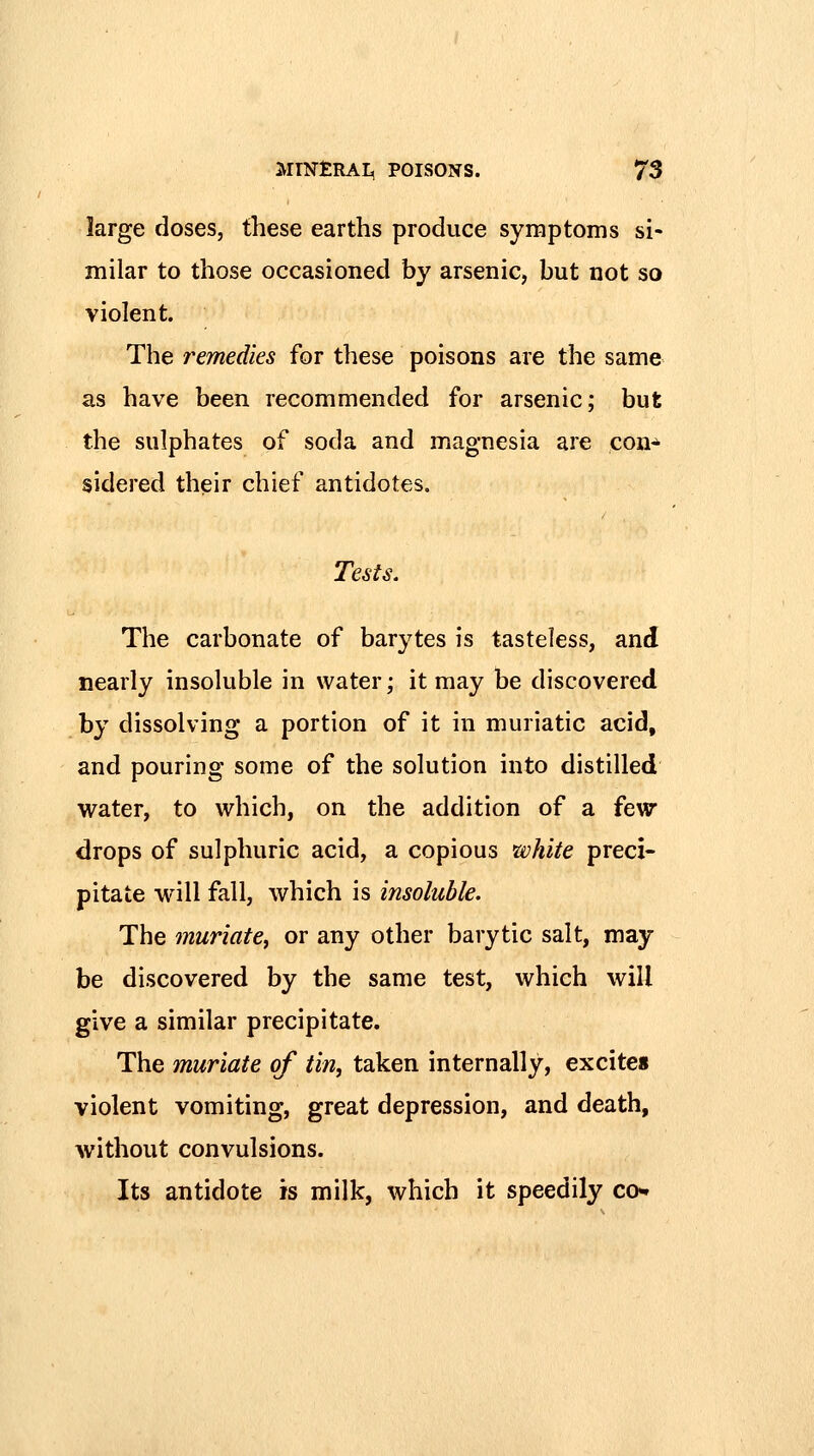 large doses, these earths produce symptoms si- milar to those occasioned by arsenic, but not so violent. The remedies for these poisons are the same as have been recommended for arsenic; but the sulphates of soda and magnesia are con* sidered their chief antidotes. Tests. The carbonate of barytes is tasteless, and nearly insoluble in water; it may be discovered by dissolving a portion of it in muriatic acid, and pouring some of the solution into distilled water, to which, on the addition of a few drops of sulphuric acid, a copious white preci- pitate will fall, which is insoluble. The muriate^ or any other barytic salt, may be discovered by the same test, which will give a similar precipitate. The muriate of tin, taken internally, excites violent vomiting, great depression, and death, without convulsions. Its antidote is milk, which it speedily co«»