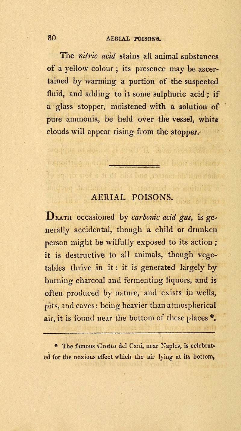 The nitf'ic acid stains all animal substances of a yellow colour ; its presence may be ascer- tained by warming a portion of the suspected fluid, and adding to it some sulphuric acid; if a glass stopper, moistened with a solution of pure ammonia, be held over the vessel, white clouds will appear rising from the stopper.' AERIAL POISONS. Death occasioned by carbofiic acid gas, is ge- nerally accidental, though a child or drunken person might be wilfully exposed to its action ; it is destructive to all animals, though, vege- tables thrive in it: it is generated largely by burning charcoal and fermenting liquors, and is often produced by nature, and exists in wells, pits, and caves: being heavier than atmospherical air, it is found near the bottom of these places *, * The famous Grotto del Cani, near Naples, is celebrate ed for the noxious effect which the air lying at its bottom,