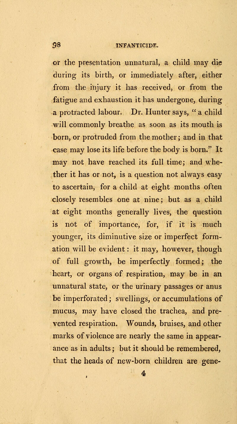 or the presentation unnatural, a child may die during its birth, or immediately after, either from the injury it has received, or from the fatigue and exhaustion it has undergone, during a protracted labour. Dr. Hunter says,  a child will commonly breathe as soon as its mouth is born, or protruded from the mother; and in that case may lose its life before the body is born. It may not have reached its full time; and whe- ther it has or not, is a question not always easy to ascertain, for a child at eight months often closely resembles one at nine; but as a child at eight months generally lives, the question is not of importance, for, if it is much younger, its diminutive size or imperfect form- ation will be evident: it may, however, though of full growth, be imperfectly formed; the heart, or organs of respiration, may be in an unnatural state, or the urinary passages or anus be imperforated; swellings, or accumulations of mucus, may have closed the trachea, and pre- vented respiration. Wounds, bruises, and other marks of violence are nearly the same in appear- ance as in adults; but it should be remembered, that the heads of new-born children are gene-