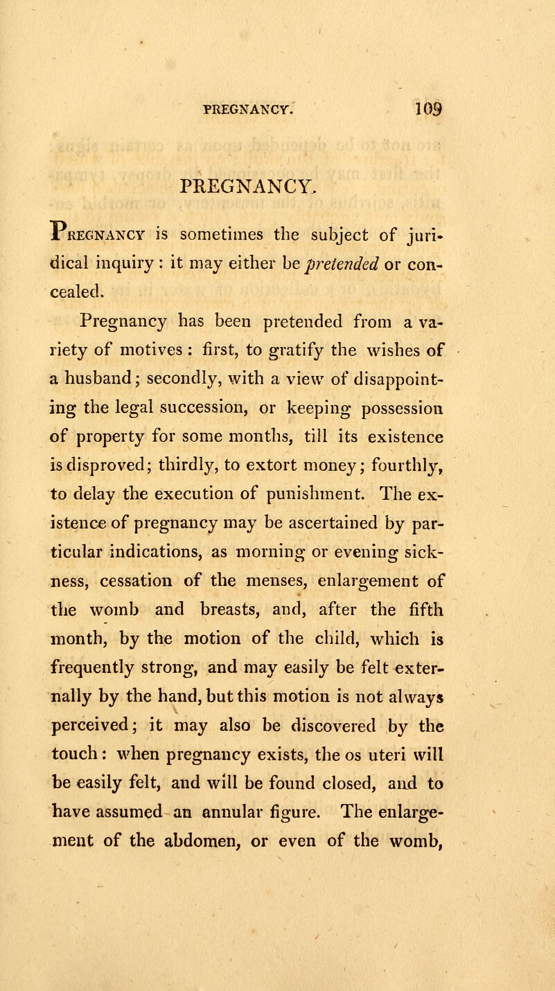 PREGNANCY. Pregnancy is sometimes the subject of juri- dical inquiry : it may either be pretended or con- cealed. Pregnancy has been pretended from a va- riety of motives : first, to gratify the wishes of a husband; secondly, with a view of disappoint- ing the legal succession, or keeping possession of property for some months, till its existence is disproved; thirdly, to extort money; fourthly, to delay the execution of punishment. The ex- istence of pregnancy may be ascertained by par- ticular indications, as morning or evening sick- ness, cessation of the menses, enlargement of the womb and breasts, and, after the fifth month, by the motion of the child, which is frequently strong, and may easily be felt exter- nally by the hand, but this motion is not always perceived; it may also be discovered by the touch: when pregnancy exists, the os uteri will be easily felt, and will be found closed, aiKl to have assumed an annular figure. The enlarge- ment of the abdomen, or even of the womb,