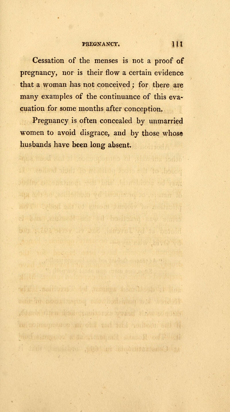 Cessation of the menses is not a proof of pregnancy, nor is their flow a certain evidence that a woman has not conceived; for there are many examples of the continuance of this eva- cuation for some months after conception. Pregnancy is often concealed by unmarried women to avoid disgrace, and by those whose husbands have been long absent.