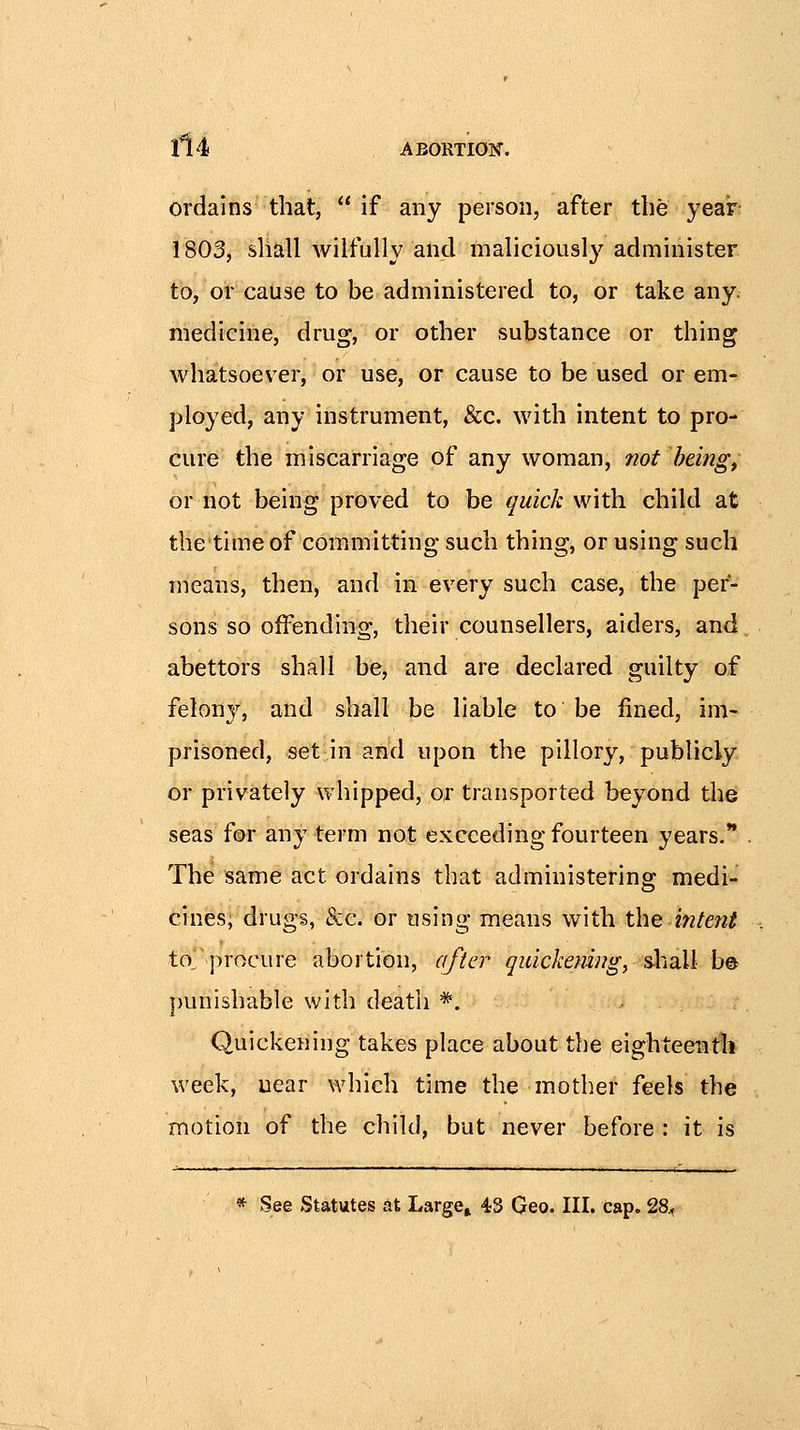 ordains that,  if any person, after the year 1803, shall wilfully and maliciously administer to, or cause to be administered to, or take any. medicine, drug, or other substance or thing whatsoever, or use, or cause to be used or em- ployed, any instrument, &c. with intent to pro- cure the miscarriage of any woman, not beings or not being proved to be quick with child at thetime of committing such thing, or using such means, then, and in every such case, the per- sons so offending, their counsellers, aiders, and abettors shall be, and are declared guilty of felony, and shall be liable to be fined, im- prisoned, set in and upon the pillory, publicly or privately whipped, or transported beyond the seas f®r any term not exceeding fourteen years. The same act ordains that administering medi- cines; drugs, &c. or using means with the intent to^ procure abortion, after qidckemug, s-hall b© punishable with death *. Quickening takes place about the eighteenth week, near which time the mother feels the motion of the child, but never before : it is * See Statutes at Large» 43 Geo. III. cap. 28.,