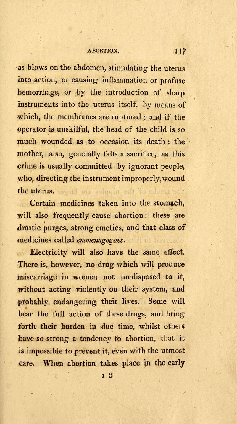 as blows on the abdomen, stimulating the uterus into action, or causing inflammation or profuse hemorrhage, or by the introduction of sharp instruments into the uterus itself, by means of which, the membranes are ruptured; and if the operator is unskilful, the head of the child is so much wounded as to occasion its death : the mother, also, generally falls a sacrifice, as this crime is usually committed by ignorant people, who, directing the instrument improperly, wound the uterus. Certain medicines taken into the stomach, will also frequently cause abortion: these are drastic purges, strong emetics, and that class of medicines called emmenagogites. Electricity will also have the same effect. There is, however, no drug which will produce miscarriage in women not predisposed to it, without acting violently on their system, and probably endangering their lives. Some will bear the full action of these drugs, and bring forth their burden i» due time, whilst others have so strong a tendency to abortion, that it is impossible to prevent it, even with the utmost care. When abortion takes place in the early I 3