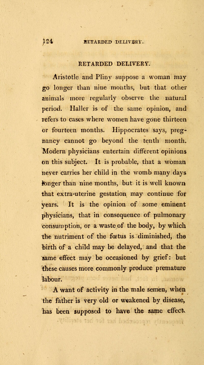 ^24 RETARDED DELn'J&RY. RETARDED DELIVERY. Aristotle and Pliny suppose a woman may go longer than nine months, but that other animals more regularly observe the natural period. Haller is of the same opinion, and refers to cases where women have gone thirteen or fourteen months. Hippocrates says, preg- nancy cannot go beyond the tenth month. Modern physicians entertain different opinions on this subject. It is probable, that a woman never carries her child in the womb many days tenger than nine months, but it is well known that extra-uterine gestation may continue for years. It is the opinion of some eminent physicians, that in consequence of pulmonary consumption, or a waste of the body, by which the nutriment of the foetus is diminished, the birth of a child ma,y be delayed, and that the aame effect may be occasioned by grief: but these causes more commonly produce premature labour. A want of activity in the male semen, when the father is very old or weakened by disease, has been supposed to have the same effects