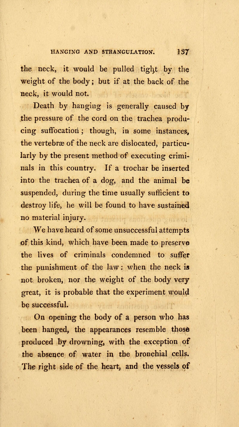 the neck, it would be pulled tigl^t by tliQ weight of the body; but if at the back of the neck, it would not. Death by hanging is generally caused by the pressure of the cord on the trachea produ- cing suffocation; though, in some instances, the vertebrae of the neck are dislocated, particu- larly by the present method of executing crimi- nals in this country. If a trochar be inserted into the trachea of a dog, and the animal be suspended, during the time usually sufficient to destroy life, he will be found to have sustained no material injury. We have heard of some unsuccessful attempts of this kind, which have been made to preserve the lives of criminals condemned to suffer the punishment of the law: when the neck is not broken, nor the weight of the body very great, it is probable that the experiment would be successful. On opening the body of a person who has been hanged, the appearances resemble those produced hy drowning, with the exception of the absence of water in the bronchial cells. The right side of the heart, and the vessels of