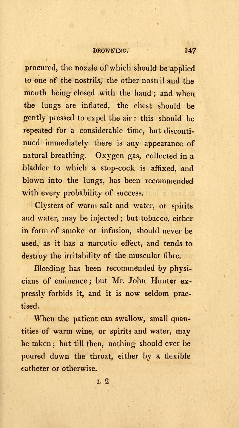 procured, the nozzle of which should be applied to one of the nostrils, the other nostril and the mouth being closed with the hand ; and when the lungs are inflated, the chest should be gently pressed to expel the air : this should be repeated for a considerable time, but disconti- nued immediately there is any appearance of natural breathing. Oxygen gas, collected in a bladder to which a stop-cock is affixed, and blown into the lungs, has been recommended with every probability of success. Clysters of warm salt and water, or spirits and water, may be injected; but tobacco, either in form of smoke or infusion, should never be used, as it has a narcotic effect, and tends to destroy the irritability of the muscular fibre. Bleeding has been recommended by physi- cians of eminence; but Mr. John Hunter ex- pressly forbids it, and it is now seldom prac- tised. When the patient can swallow, small quan- tities of warm wine, or spirits and water, may be taken; but till then, nothing should ever be poured down the throat, either by a flexible catheter or otherwise. L 2