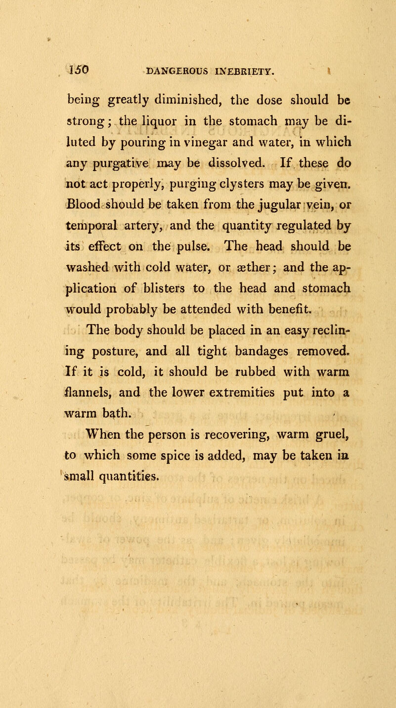 being greatly diminished, the dose should be strong; the liquor in the stomach may be di- luted by pouring in vinegar and water, in which any purgative may he dissolved. If these do not act properly, purging clysters may be given. Blood should be taken from the jugular vein, or temporal artery, and the quantity xegulated by its effect on the pulse. The head should be washed with cold water, or aether; and the ap- plication of blisters to the head and stomach would probably be attended with benefit. The body should be placed in an easy reclin- ing posture, and all tight bandages removed. If it is cold, it should be rubbed with warm ilannels, and the lower extremities put into a warm b^th. When the person is recovering, warm gruel, to which some spice is added, may be taken in 'small quantities.