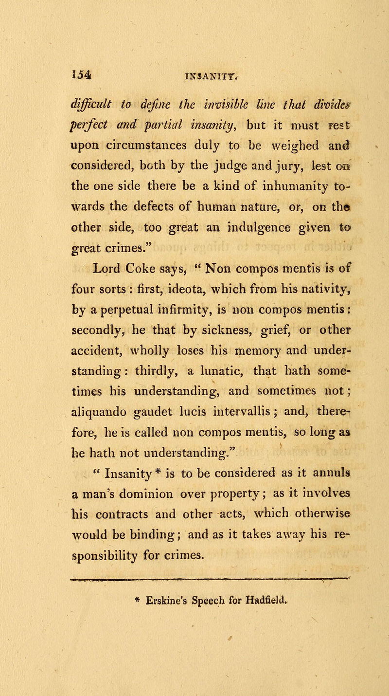 difficult to define the invisible line that divider perfect and partial insanity, but it must rest upon circumstances duly to be weighed and considered, both by the judge and jury, lest on the one side there be a kind of inhumanity to- wards the defects of human nature, or, on the other side, too great an indulgence given to great crimes. Lord Coke says,  Non compos mentis is of four sorts : first, ideota, which from his nativity, by a perpetual infirmity, is non compos mentis: secondly, he that by sickness, grief, or other accident, wholly loses his memory and under- standing : thirdly, a lunatic, that hath some- times his understanding, and sometimes not; aliquando gaudet lucis intervallis; and, there- fore, he is called non compos mentis, so long as he hath not understanding. *' Insanity * is to be considered as it annuls a man's dominion over property; as it involves his contracts and other acts, which otherwise would be binding; and as it takes away his re- sponsibility for crimes. * Erskine's Speech for Hadfield.