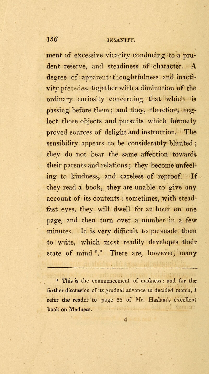 ment of excessive vicacity conducing to a pru- dent reserve, and steadiness of character. A degree of apparent' thoughtfulness and inacti- vity precedes, together with a diminution of the ordinary curiosity concerning that which is passing before them; and they, therefore, neg- lect those objects and pursuits which formerly proved sources of deHght and instruction. The sensibihty appears to be considerably blunted; they do not bear the same affection towards their parents and relations; they become unfeel- ing to kindness, and careless of reproof. If they read a book, they are unable to give any account of its contents : sometimes, with stead- fast eyes, they will dwell for an hour oh one page, and then turn over a number in a few minutes. It is very difficult to persuade them to write, which most readily developes their state of mind *. There are, however, many * This is the commencement of madness; and for the farther discussion of its gradual advance to decided mania, I refer the reader to page 66 of Mr. Haslam's excellent book on Madness.